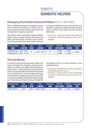 DOMESTICHELPERS
138 | 活學專享年證持有人可享網上報名服務 Online enrollment available for Annual Pass Holders
家傭系列
DOMESTIC HELPERS
Emergency First Aid for Infants & Children 嬰兒及小童急救課程
Grocery Money
This is a childhood emergency management course
that will inform & prepare your child‘s carer to
know exactly what to do in the crucial minutes and
seconds of an emergency or accident.
You will learn how to do CPR for infants & children
(upto 9 years), manage choking, treat injury and
illness and emergency situations such as shock,
fever, fits and convulsions, head injuries, fractures
and sprains, bleeding, burns, poison allergies and
drowning. Looking at a safety checklist, essential
phone numbers and exploring vital medical
information.
«	Instructor: Natasha Clausen (for detailed
instructor information please refer to our
website)
A short day course aimed at domestic helpers and
how to manage their employer’s grocery money
wallet. Your helper is an expert cook and takes care
of your house… both involve your money and trust.
Build a sound and professional relationship based
on trust between you and your Helper by letting
her learn how to manage your grocery money, track
it and be accountable, anticipate spending, manage
your food stock and learn to write a budget for
all spending. A+B=3 is a social enterprise www.
aandbmake3.com
«	Certificate of attendance will be awarded to
participants after the course.
«	Instructor: a and b make 3 Ltd. (for detailed
instructor information please refer to our
website)
Course Code
編號
Date
上課日期
Day
星期
Time
上課時間
Sessions
堂數
APH Fee
專享年證收費
Std Fee
一般學費
Language
語言
BAD150148 12/6 - 19/6
Fri 10:00 -14:00
2 $1450 $1550
English
BAD150149 24/7 - 31/7 2 $1450 $1550
Course Code
編號
Date
上課日期
Day
星期
Time
上課時間
Sessions
堂數
APH Fee
專享年證收費
Std Fee
一般學費
Language
語言
BAD150103 22/6 Mon 10:00 -12:00 1 $300 $350 English
 