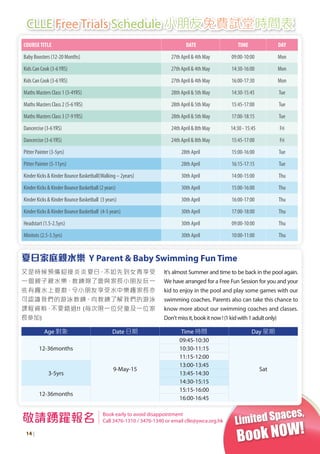 Limited Spaces,
Book NOW!
COURSETITLE  DATE TIME DAY
Baby Boosters (12-20 Months) 27th April & 4th May 09:00-10:00 Mon
Kids Can Cook (3-6YRS) 27th April & 4th May 14:30-16:00 Mon
Kids Can Cook (3-6YRS) 27th April & 4th May 16:00-17:30 Mon
Maths Masters Class 1 (3-4YRS) 28th April & 5th May 14:30-15:45 Tue
Maths Masters Class 2 (5-6YRS) 28th April & 5th May 15:45-17:00 Tue
Maths Masters Class 3 (7-9YRS) 28th April & 5th May 17:00-18:15 Tue
Dancercise (3-6YRS) 24th April & 8th May 14:30 - 15:45 Fri
Dancercise (3-6YRS) 24th April & 8th May 15:45-17:00 Fri
Pitter Painter (3-5yrs) 28th April 15:00-16:00 Tue
Pitter Painter (5-11yrs) 28th April 16:15-17:15 Tue
Kinder Kicks & Kinder Bounce Basketball(Walking – 2years) 30th April 14:00-15:00 Thu
Kinder Kicks & Kinder Bounce Basketball (2 years) 30th April 15:00-16:00 Thu
Kinder Kicks & Kinder Bounce Basketball (3 years) 30th April 16:00-17:00 Thu
Kinder Kicks & Kinder Bounce Basketball (4-5 years) 30th April 17:00-18:00 Thu
Headstart (1.5-2.5yrs) 30th April 09:00-10:00 Thu
Minitots (2.5-3.5yrs) 30th April 10:00-11:00 Thu
敬請踴躍報名 Book early to avoid disappointment
Call 3476-1310 / 3476-1340 or email clle@ywca.org.hk
CLLE Free Trials Schedule 小朋友免費試堂時間表
14 |
夏日家庭親水樂 Y Parent & Baby Swimming Fun Time
又是時候預備迎接炎炎夏日，不如先到女青享受
一個親子親水樂，教練除了會與家長小朋友玩一
些有趣水上遊戲，令小朋友享受水中樂趣家長亦
可認識我們的游泳教練、向教練了解我們的游泳
課程資料，不要錯過!! (每次限一位兒童及一位家
長參加)
It's almost Summer and time to be back in the pool again.
We have arranged for a Free Fun Session for you and your
kid to enjoy in the pool and play some games with our
swimming coaches. Parents also can take this chance to
know more about our swimming coaches and classes.
Don'tmissit,bookitnow!(1kidwith1adultonly)
Age 對象 Date 日期 Time 時間 Day 星期
12-36months
9-May-15
09:45-10:30
Sat
10:30-11:15
11:15-12:00
3-5yrs
13:00-13:45
13:45-14:30
14:30-15:15
12-36months
15:15-16:00
16:00-16:45
 