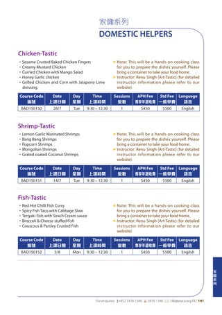 家
傭
系
列
For enquires: (+852 3476 1340 6 3476 1346 *: clle@ywca.org.hk | 141
家傭系列
DOMESTIC HELPERS
Shrimp-Tastic
Fish-Tastic
Chicken-Tastic
•Lemon Garlic Marinated Shrimps
•Bang Bang Shrimps
•Popcorn Shrimps
•Mongolian Shrimps
•Grated coated Coconut Shrimps
«	Note: This will be a hands-on cooking class
for you to prepare the dishes yourself. Please
bring a container to take your food home.
«	Instructor: Renu Singh (Art-Tastic) (for detailed
instructor information please refer to our
website)
•Red Hot Chilli Fish Curry
•Spicy Fish Taco with Cabbage Slaw
•Teriyaki Fish with Sirach Cream sauce
•Broccoli & Cheese stuffed Fish
•Couscous & Parsley Crusted Fish
«	Note: This will be a hands-on cooking class
for you to prepare the dishes yourself. Please
bring a container to take your food home.
«	Instructor: Renu Singh (Art-Tastic) (for detailed
instructor information please refer to our
website)
•Sesame Crusted Baked Chicken Fingers
•Creamy Mustard Chicken
•Curried Chicken with Mango Salad
•Honey Garlic chicken
•Grilled Chicken and Corn with Jalapeno Lime
dressing
«	Note: This will be a hands-on cooking class
for you to prepare the dishes yourself. Please
bring a container to take your food home.
«	Instructor: Renu Singh (Art-Tastic) (for detailed
instructor information please refer to our
website)
Course Code
編號
Date
上課日期
Day
星期
Time
上課時間
Sessions
堂數
APH Fee
專享年證收費
Std Fee
一般學費
Language
語言
BAD150151 14/7 Tue 9:30 – 12:30 1 $450 $500 English
Course Code
編號
Date
上課日期
Day
星期
Time
上課時間
Sessions
堂數
APH Fee
專享年證收費
Std Fee
一般學費
Language
語言
BAD150152 3/8 Mon 9:30 – 12:30 1 $450 $500 English
Course Code
編號
Date
上課日期
Day
星期
Time
上課時間
Sessions
堂數
APH Fee
專享年證收費
Std Fee
一般學費
Language
語言
BAD150150 28/7 Tue 9:30 – 12:30 1 $450 $500 English
 