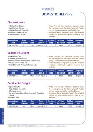 DOMESTICHELPERS
142 | 活學專享年證持有人可享網上報名服務 Online enrollment available for Annual Pass Holders
家傭系列
DOMESTIC HELPERS
Chicken Lovers
Baked Fish Delight
Continental Delight
•Chicken Dum Biryani
•BasilTomato Chicken
•Chicken Broccoli Casserole
•Rosemary Ranch Chicken
•Jamaican BBQ Chicken
«	Note: This will be a hands-on cooking class
for you to prepare the dishes yourself. Please
bring a container to take your food home.
«	Instructor: Renu Singh (Art-Tastic) (for detailed
instructor information please refer to our
website)
•BakedTuna Cake
•Sweet & Sour baked Fish
•Lemon Butter Baked Fish with Jasmine Rice
•Cheesy Onion Baked Fish
•Baked Fish with PineappleTomato Salsa
«	Note: This will be a hands-on cooking class
for you to prepare the dishes yourself. Please
bring a container to take your food home.
«	Instructor: Renu Singh (Art-Tastic) (for detailed
instructor information please refer to our
website)
•Spinach Soufflé
•Veg. Broccoli Cheese Pie
•Mini Meat Lovers
•Lemon Yogurt Baked Doughnut with Chocolate
Drizzle
•Lasagna Rolls
«	Note: This will be a hands-on cooking class
for you to prepare the dishes yourself. Please
bring a container to take your food home.
«	Instructor: Renu Singh (Art-Tastic) (for detailed
instructor information please refer to our
website)
Course Code
編號
Date
上課日期
Day
星期
Time
上課時間
Sessions
堂數
APH Fee
專享年證收費
Std Fee
一般學費
Language
語言
BAD150153 7/7 Tue 9:30 – 12:30 1 $450 $500 English
Course Code
編號
Date
上課日期
Day
星期
Time
上課時間
Sessions
堂數
APH Fee
專享年證收費
Std Fee
一般學費
Language
語言
BAD150154 13/7 Mon 9:30 – 12:30 1 $450 $500 English
Course Code
編號
Date
上課日期
Day
星期
Time
上課時間
Sessions
堂數
APH Fee
專享年證收費
Std Fee
一般學費
Language
語言
BAD150155 6/7 Mon 9:30 – 12:30 1 $450 $500 English
 