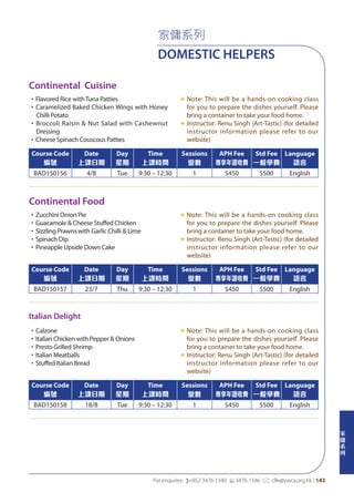 家
傭
系
列
For enquires: (+852 3476 1340 6 3476 1346 *: clle@ywca.org.hk | 143
家傭系列
DOMESTIC HELPERS
Continental Cuisine
Continental Food
Italian Delight
•Flavored Rice withTuna Patties
•Caramelized Baked Chicken Wings with Honey
Chilli Potato
•Broccoli Raisin & Nut Salad with Cashewnut
Dressing
•Cheese Spinach Couscous Patties
«	Note: This will be a hands-on cooking class
for you to prepare the dishes yourself. Please
bring a container to take your food home.
«	Instructor: Renu Singh (Art-Tastic) (for detailed
instructor information please refer to our
website)
•Zucchini Onion Pie
•Guacamole & Cheese Stuffed Chicken
•Sizzling Prawns with Garlic Chilli & Lime
•Spinach Dip
•Pineapple Upside Down Cake
«	Note: This will be a hands-on cooking class
for you to prepare the dishes yourself. Please
bring a container to take your food home.
«	Instructor: Renu Singh (Art-Tastic) (for detailed
instructor information please refer to our
website)
•Calzone
•Italian Chicken with Pepper & Onions
•Presto Grilled Shrimp
•Italian Meatballs
•Stuffed Italian Bread
«	Note: This will be a hands-on cooking class
for you to prepare the dishes yourself. Please
bring a container to take your food home.
«	Instructor: Renu Singh (Art-Tastic) (for detailed
instructor information please refer to our
website)
Course Code
編號
Date
上課日期
Day
星期
Time
上課時間
Sessions
堂數
APH Fee
專享年證收費
Std Fee
一般學費
Language
語言
BAD150156 4/8 Tue 9:30 – 12:30 1 $450 $500 English
Course Code
編號
Date
上課日期
Day
星期
Time
上課時間
Sessions
堂數
APH Fee
專享年證收費
Std Fee
一般學費
Language
語言
BAD150157 23/7 Thu 9:30 – 12:30 1 $450 $500 English
Course Code
編號
Date
上課日期
Day
星期
Time
上課時間
Sessions
堂數
APH Fee
專享年證收費
Std Fee
一般學費
Language
語言
BAD150158 18/8 Tue 9:30 – 12:30 1 $450 $500 English
 