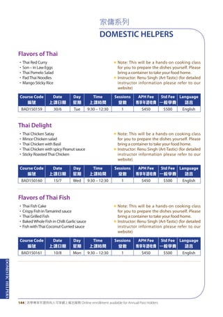 DOMESTICHELPERS
144 | 活學專享年證持有人可享網上報名服務 Online enrollment available for Annual Pass Holders
Flavors of Thai
Thai Delight
Flavors of Thai Fish
•Thai Red Curry
•Son – in Law Eggs
•Thai Pomelo Salad
•PadThai Noodles
•Mango Sticky Rice
«	Note: This will be a hands-on cooking class
for you to prepare the dishes yourself. Please
bring a container to take your food home.
«	Instructor: Renu Singh (Art-Tastic) (for detailed
instructor information please refer to our
website)
•Thai Chicken Satay
•Mince Chicken salad
•Thai Chicken with Basil
•Thai Chicken with spicy Peanut sauce
•Sticky RoastedThai Chicken
«	Note: This will be a hands-on cooking class
for you to prepare the dishes yourself. Please
bring a container to take your food home.
«	Instructor: Renu Singh (Art-Tastic) (for detailed
instructor information please refer to our
website)
•Thai Fish Cake
•Crispy Fish inTamarind sauce
•Thai Grilled Fish
•BakedWhole Fish in Chilli Garlic sauce
•Fish withThai Coconut Curried sauce
«	Note: This will be a hands-on cooking class
for you to prepare the dishes yourself. Please
bring a container to take your food home.
«	Instructor: Renu Singh (Art-Tastic) (for detailed
instructor information please refer to our
website)
Course Code
編號
Date
上課日期
Day
星期
Time
上課時間
Sessions
堂數
APH Fee
專享年證收費
Std Fee
一般學費
Language
語言
BAD150159 30/6 Tue 9:30 – 12:30 1 $450 $500 English
Course Code
編號
Date
上課日期
Day
星期
Time
上課時間
Sessions
堂數
APH Fee
專享年證收費
Std Fee
一般學費
Language
語言
BAD150160 15/7 Wed 9:30 – 12:30 1 $450 $500 English
Course Code
編號
Date
上課日期
Day
星期
Time
上課時間
Sessions
堂數
APH Fee
專享年證收費
Std Fee
一般學費
Language
語言
BAD150161 10/8 Mon 9:30 – 12:30 1 $450 $500 English
家傭系列
DOMESTIC HELPERS
 