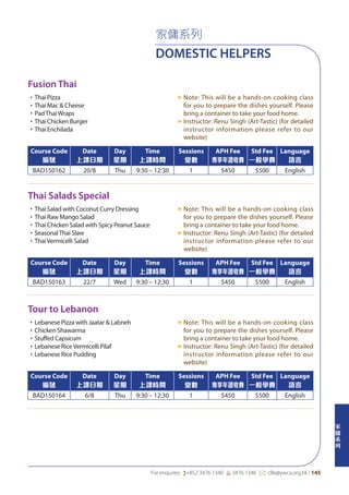 家
傭
系
列
For enquires: (+852 3476 1340 6 3476 1346 *: clle@ywca.org.hk | 145
家傭系列
DOMESTIC HELPERS
Fusion Thai
Thai Salads Special
Tour to Lebanon
•Thai Pizza
•Thai Mac & Cheese
•PadThaiWraps
•Thai Chicken Burger
•Thai Enchilada
«	Note: This will be a hands-on cooking class
for you to prepare the dishes yourself. Please
bring a container to take your food home.
«	Instructor: Renu Singh (Art-Tastic) (for detailed
instructor information please refer to our
website)
•Thai Salad with Coconut Curry Dressing
•Thai Raw Mango Salad
•Thai Chicken Salad with Spicy Peanut Sauce
•SeasonalThai Slaw
•ThaiVermicelli Salad
«	Note: This will be a hands-on cooking class
for you to prepare the dishes yourself. Please
bring a container to take your food home.
«	Instructor: Renu Singh (Art-Tastic) (for detailed
instructor information please refer to our
website)
•Lebanese Pizza with Jaatar & Labneh
•Chicken Shawarma
•Stuffed Capsicum
•Lebanese RiceVermicelli Pilaf
•Lebanese Rice Pudding
«	Note: This will be a hands-on cooking class
for you to prepare the dishes yourself. Please
bring a container to take your food home.
«	Instructor: Renu Singh (Art-Tastic) (for detailed
instructor information please refer to our
website)
Course Code
編號
Date
上課日期
Day
星期
Time
上課時間
Sessions
堂數
APH Fee
專享年證收費
Std Fee
一般學費
Language
語言
BAD150162 20/8 Thu 9:30 – 12:30 1 $450 $500 English
Course Code
編號
Date
上課日期
Day
星期
Time
上課時間
Sessions
堂數
APH Fee
專享年證收費
Std Fee
一般學費
Language
語言
BAD150163 22/7 Wed 9:30 – 12:30 1 $450 $500 English
Course Code
編號
Date
上課日期
Day
星期
Time
上課時間
Sessions
堂數
APH Fee
專享年證收費
Std Fee
一般學費
Language
語言
BAD150164 6/8 Thu 9:30 – 12:30 1 $450 $500 English
 