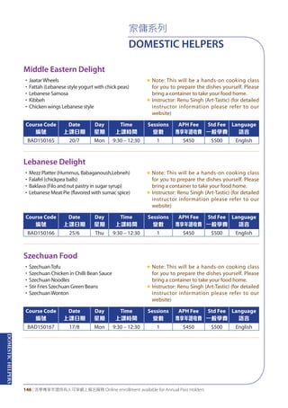 DOMESTICHELPERS
146 | 活學專享年證持有人可享網上報名服務 Online enrollment available for Annual Pass Holders
家傭系列
DOMESTIC HELPERS
Middle Eastern Delight
Lebanese Delight
Szechuan Food
•JaatarWheels
•Fattah (Lebanese style yogurt with chick peas)
•Lebanese Samosa
•Kibbeh
•Chicken wings Lebanese style
«	Note: This will be a hands-on cooking class
for you to prepare the dishes yourself. Please
bring a container to take your food home.
«	Instructor: Renu Singh (Art-Tastic) (for detailed
instructor information please refer to our
website)
•Mezz Platter (Hummus, Babaganoush,Lebneh)
•Falafel (chickpea balls)
•Baklava (Filo and nut pastry in sugar syrup)
•Lebanese Meat Pie (flavored with sumac spice)
«	Note: This will be a hands-on cooking class
for you to prepare the dishes yourself. Please
bring a container to take your food home.
«	Instructor: Renu Singh (Art-Tastic) (for detailed
instructor information please refer to our
website)
•SzechuanTofu
•Szechuan Chicken in Chilli Bean Sauce
•Szechuan Noodles
•Stir Fries Szechuan Green Beans
•SzechuanWonton
«	Note: This will be a hands-on cooking class
for you to prepare the dishes yourself. Please
bring a container to take your food home.
«	Instructor: Renu Singh (Art-Tastic) (for detailed
instructor information please refer to our
website)
Course Code
編號
Date
上課日期
Day
星期
Time
上課時間
Sessions
堂數
APH Fee
專享年證收費
Std Fee
一般學費
Language
語言
BAD150165 20/7 Mon 9:30 – 12:30 1 $450 $500 English
Course Code
編號
Date
上課日期
Day
星期
Time
上課時間
Sessions
堂數
APH Fee
專享年證收費
Std Fee
一般學費
Language
語言
BAD150166 25/6 Thu 9:30 – 12:30 1 $450 $500 English
Course Code
編號
Date
上課日期
Day
星期
Time
上課時間
Sessions
堂數
APH Fee
專享年證收費
Std Fee
一般學費
Language
語言
BAD150167 17/8 Mon 9:30 – 12:30 1 $450 $500 English
 