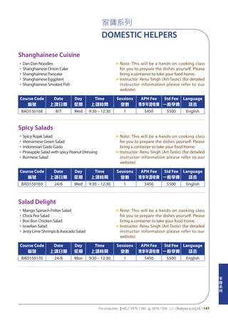 家
傭
系
列
For enquires: (+852 3476 1340 6 3476 1346 *: clle@ywca.org.hk | 147
家傭系列
DOMESTIC HELPERS
Shanghainese Cuisine
Spicy Salads
Salad Delight
•Dan Dan Noodles
•Shanghainese Onion Cake
•Shanghainese Pancake
•Shanghainese Eggplant
•Shanghainese Smoked Fish
«	Note: This will be a hands-on cooking class
for you to prepare the dishes yourself. Please
bring a container to take your food home.
«	Instructor: Renu Singh (Art-Tastic) (for detailed
instructor information please refer to our
website)
•Spicy Rojak Salad
•Vietnamese Green Salad
•	Indonesian Gado Gado
•Pineapple Salad with spicy Peanut Dressing
•Burmese Salad
«	Note: This will be a hands-on cooking class
for you to prepare the dishes yourself. Please
bring a container to take your food home.
«	Instructor: Renu Singh (Art-Tastic) (for detailed
instructor information please refer to our
website)
•Mango Spinach Fritter Salad
•Chick Pea Salad
•Bon Bon Chicken Salad
•Israelian Salad
•Jesty Lime Shrimps & Avocado Salad
«	Note: This will be a hands-on cooking class
for you to prepare the dishes yourself. Please
bring a container to take your food home.
«	Instructor: Renu Singh (Art-Tastic) (for detailed
instructor information please refer to our
website)
Course Code
編號
Date
上課日期
Day
星期
Time
上課時間
Sessions
堂數
APH Fee
專享年證收費
Std Fee
一般學費
Language
語言
BAD150168 8/7 Wed 9:30 – 12:30 1 $450 $500 English
Course Code
編號
Date
上課日期
Day
星期
Time
上課時間
Sessions
堂數
APH Fee
專享年證收費
Std Fee
一般學費
Language
語言
BAD150169 24/6 Wed 9:30 – 12:30 1 $450 $500 English
Course Code
編號
Date
上課日期
Day
星期
Time
上課時間
Sessions
堂數
APH Fee
專享年證收費
Std Fee
一般學費
Language
語言
BAD150170 24/8 Mon 9:30 – 12:30 1 $450 $500 English
 