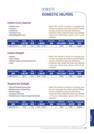 家
傭
系
列
For enquires: (+852 3476 1340 6 3476 1346 *: clle@ywca.org.hk | 149
家傭系列
DOMESTIC HELPERS
Indian Curry Special
Indian Delight
Vegetarian Delight
•Chicken Curry
•Fish Curry
•Lentil Curry
•Chick Pea Curry
•MixedVegetable Curry
«	Note: This will be a hands-on cooking class
for you to prepare the dishes yourself. Please
bring a container to take your food home.
«	Instructor: Renu Singh (Art-Tastic) (for detailed
instructor information please refer to our
website)
•Samosa
•Butter chicken
•Spinach Cheese (homemade paneer)
•Lentil
«	Note: This will be a hands-on cooking class
for you to prepare the dishes yourself. Please
bring a container to take your food home.
«	Instructor: Renu Singh (Art-Tastic) (for detailed
instructor information please refer to our
website)
•Broccoli Cheddar Quinoa Bites
•Mediterranean Crescent Ring
•Spinach Burger
•Kung Pao Chick Peas
•MintedTomato Onion & GlazedTofu Kebab
«	Note: This will be a hands-on cooking class
for you to prepare the dishes yourself. Please
bring a container to take your food home.
«	Instructor: Renu Singh (Art-Tastic) (for detailed
instructor information please refer to our
website)
Course Code
編號
Date
上課日期
Day
星期
Time
上課時間
Sessions
堂數
APH Fee
專享年證收費
Std Fee
一般學費
Language
語言
BAD150174 23/6 Tue 9:30 – 12:30 1 $450 $500 English
Course Code
編號
Date
上課日期
Day
星期
Time
上課時間
Sessions
堂數
APH Fee
專享年證收費
Std Fee
一般學費
Language
語言
BAD150175 30/7 Thu 9:30 – 12:30 1 $450 $500 English
Course Code
編號
Date
上課日期
Day
星期
Time
上課時間
Sessions
堂數
APH Fee
專享年證收費
Std Fee
一般學費
Language
語言
BAD150176 11/8 Tue 9:30 – 12:30 1 $450 $500 English
 