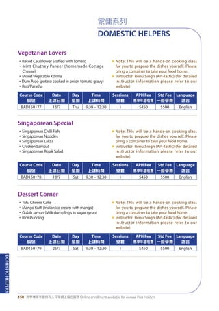 DOMESTICHELPERS
150 | 活學專享年證持有人可享網上報名服務 Online enrollment available for Annual Pass Holders
家傭系列
DOMESTIC HELPERS
Vegetarian Lovers
Singaporean Special
Dessert Corner
•Baked Cauliflower Stuffed withTomato
•Mint Chutney Paneer (homemade Cottage
Cheese)
•MixedVegetable Korma
•Dum Aloo (potato cooked in onion tomato gravy)
•Roti/Paratha
«	Note: This will be a hands-on cooking class
for you to prepare the dishes yourself. Please
bring a container to take your food home.
«	Instructor: Renu Singh (Art-Tastic) (for detailed
instructor information please refer to our
website)
•Singaporean Chilli Fish
•Singaporean Noodles
•Singaporean Laksa
•Chicken Sambal
•Singaporean Rojak Salad
«	Note: This will be a hands-on cooking class
for you to prepare the dishes yourself. Please
bring a container to take your food home.
«	Instructor: Renu Singh (Art-Tastic) (for detailed
instructor information please refer to our
website)
•Tofu Cheese Cake
•Mango Kulfi (Indian ice cream with mango)
•Gulab Jamun (Milk dumplings in sugar syrup)
•Rice Pudding
«	Note: This will be a hands-on cooking class
for you to prepare the dishes yourself. Please
bring a container to take your food home.
«	Instructor: Renu Singh (Art-Tastic) (for detailed
instructor information please refer to our
website)
Course Code
編號
Date
上課日期
Day
星期
Time
上課時間
Sessions
堂數
APH Fee
專享年證收費
Std Fee
一般學費
Language
語言
BAD150177 16/7 Thu 9:30 – 12:30 1 $450 $500 English
Course Code
編號
Date
上課日期
Day
星期
Time
上課時間
Sessions
堂數
APH Fee
專享年證收費
Std Fee
一般學費
Language
語言
BAD150178 18/7 Sat 9:30 – 12:30 1 $450 $500 English
Course Code
編號
Date
上課日期
Day
星期
Time
上課時間
Sessions
堂數
APH Fee
專享年證收費
Std Fee
一般學費
Language
語言
BAD150179 25/7 Sat 9:30 – 12:30 1 $450 $500 English
 