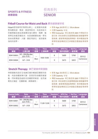 長
青
系
列
For enquires: (+852 3476 1340 6 3476 1346 *: clle@ywca.org.hk | 151
長青系列
SENIOR
SPORTS & FITNESS
康體運動
Stretch Therapy 淋巴健康伸展運動
Fitball Course for Waist and Back 腰背健康健球班
伸展運動有助於全身淋巴腺的暢通及關節的放
鬆，有助身體新陳代謝，是很好的身體保健運
動，同時增强各組肌肉及關節柔軟度，從而減
輕各式痛症，如關節痛、肩頸痛等。
« 對象 Age: 50 歲或以上 50 or above
« 名額 Capacity：5-12
« 導師 Instructor：黃玉儀老師 2001 年開始於本
會任教，其他資歷包括國際體適能運動醫學學
會教練﹑健康舞兼踏板舞導師、澳洲體適能專
業學院瑜伽導師及亞洲運動及體適能專業學
院
Fitball 經常應用於物理治療上，此運動有助調
整身體背部、臀部、膝部等肌肉，有助脊柱中
的椎間盤加速血液循環及強化腰背、肩膊、盤
骨帶及脊椎深層肌肉，有助減輕腰背痛。更有
效地收緊臀部、大腿、腹肌等部位，達到健美
身段的效果。
« 對象 Age: 50 歲或以上 50 or above
« 名額 Capacity：5-12
« 導師 Instructor：黃玉儀老師 2001 年開始於本
會任教，其他資歷包括國際體適能運動醫學學
會教練﹑健康舞兼踏板舞導師、澳洲體適能專
業學院瑜伽導師及亞洲運動及體適能專業學
院
Course Code
編號
Date
上課日期
Day
星期
Time
上課時間
Sessions
堂數
APH Fee
專享年證收費
Std Fee
一般學費
Language
語言
BSN150001
4/5–29/6(Noclass
25/5 停課 ) 一
Mon
11:00-12:00
8 $600 $760
廣東話
Cantonese
BSN150002 6/7–31/8 9 $675 $855
Course Code
編號
Date
上課日期
Day
星期
Time
上課時間
Sessions
堂數
APH Fee
專享年證收費
Std Fee
一般學費
Language
語言
BSN150003
4/5–29/6(Noclass
25/5 停課 ) 一
Mon
9:00-10:00
8 $600 $760
廣東話
Cantonese
BSN150004 6/7–31/8 9 $675 $855
 