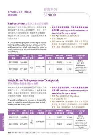 SeniorSeries
152 | 活學專享年證持有人可享網上報名服務 Online enrollment available for Annual Pass Holders
長青系列
SENIOR
SPORTS & FITNESS
康體運動
Retirees Fitness 退休人士綜合健體班
WeightFitnessforImprovementofOsteoporosis 	
預防骨質疏鬆重量運動健體班
專業導師介紹各式器材使用方法，利用簡單重
量器械配合不同器材及伸展動作，設計一系列
適合退休人士的訓練運動，有助改善身體線條，
增强心肺功能及肌肉力量，改善長者們的平衡
力及柔軟度。
A special fitness program with simple weight
training, cardiovascular exercises, resistance training
and floor exercises which is designed for senior to
strengthen muscle, improve their flexibility and
body shaping.
«	學員於全期課堂期間 , 可免費使用健身室作
練習之用 Students can enjoy using the gym
free during the course period
« 對象 Age: 50 歲或以上 50 or above
« 名額 Capacity：5-8
« 導師 Instructor: 林詠儀具十多年健體項目教
學經驗，現任教於大型健身中心，包括各種健
康舞、踏板、燒脂健身班、私人健身教練等
專業導師利用簡單重量器械配合不同器材及伸
展動作，設計一系列適合退休人士的重量訓練
運動，有助減慢骨質流失，甚至可以增加骨骼
中礦物質的含量，提高骨骼強度。
A special weight training program is designed for
senior to strengthen muscle, improve their flexibility
and improve the Osteoporosis.
«	學員於全期課堂期間 , 可免費使用健身室作
練習之用 Students can enjoy using the gym
free during the course period
« 對象 Age: 50 歲或以上 50 or above
« 名額 Capacity：5-8
« 導師 Instructor: 林瓊霞具十多年健體項目教
學經驗，現任教於大型健身中心，包括各種健
康舞、踏板、燒脂健身班、私人健身教練等
Course Code
編號
Date
上課日期
Day
星期
Time
上課時間
Sessions
堂數
APH Fee
專享年證收費
Std Fee
一般學費
Language
語言
BSN150005 5/5–30/6
二
Tue
10:00-11:00
9 $1260 $1440
廣東話
輔以英語
Conduct in
Cantonese and
supplemented by
English
BSN150006 7/7–25/8 8 $1120 $1280
Course Code
編號
Date
上課日期
Day
星期
Time
上課時間
Sessions
堂數
APH Fee
專享年證收費
Std Fee
一般學費
Language
語言
BSN150007 7/5–25/6
四
Thu
9:00-10:00
8 $1120 $1280
廣東話
輔以英語
Conduct in
Cantonese and
supple-mented by
English
BSN150008 2/7–27/8 9 $1260 $1440
 