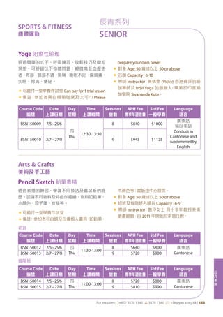 長
青
系
列
For enquires: (+852 3476 1340 6 3476 1346 *: clle@ywca.org.hk | 153
Yoga 治療性瑜珈
Pencil Sketch 鉛筆素描
透過簡單的式子、呼吸練習、放鬆技巧及簡短
冥想，可舒緩以下身體問題：輕微高低血壓患
者，背部、頸部不適、氣喘、睡眠不足、偏頭痛、
失眠、胃病、便秘。
«	可繳付一堂學費作試堂 Can pay for 1 trial lesson
«	備註：參加者需自備瑜珈蓆及大毛巾 Please
prepare your own towel
« 對象 Age: 50 歲或以上 50 or above
« 名額 Capacity：6-10
« 導師 Instructor：黃倩雯 (Vicky) 香港資深的瑜
伽導師及 InSil Yoga 的創辦人，畢業於印度瑜
伽學院 Sivananda Kutir。
透過素描的練習、學識不同技法及嘗試新的經
歷。認識不同物料及特色作描繪，物料如鉛筆、
木顏色、原子筆、炭條等。
«	可繳付一堂學費作試堂
«	備註﹕參加者可自選及自備個人畫具，如鉛筆、
木顏色等；畫紙由中心提供。
« 對象 Age: 50 歲或以上 50 or above
« 初班及進階班名額共 Capacity：6-9
« 導師 Instructor：曾玲女士 具十多年教授美術
繪畫經驗，自 2011 年開始於本會任教。
Course Code
編號
Date
上課日期
Day
星期
Time
上課時間
Sessions
堂數
APH Fee
專享年證收費
Std Fee
一般學費
Language
語言
BSN150009 7/5–25/6
四
Thu
12:30-13:30
8 $840 $1000
廣東話
輔以英語
Conduct in
Cantonese and
supplemented by
English
BSN150010 2/7–27/8 9 $945 $1125
初班
Course Code
編號
Date
上課日期
Day
星期
Time
上課時間
Sessions
堂數
APH Fee
專享年證收費
Std Fee
一般學費
Language
語言
BSN150012 7/5–25/6 四
Thu
11:30-13:00
8 $640 $800 廣東話
CantoneseBSN150013 2/7–27/8 9 $720 $900
進階班
Course Code
編號
Date
上課日期
Day
星期
Time
上課時間
Sessions
堂數
APH Fee
專享年證收費
Std Fee
一般學費
Language
語言
BSN150014 7/5–25/6 四
Thu
11:00-13:00
8 $720 $880 廣東話
CantoneseBSN150015 2/7–27/8 9 $810 $990
長青系列
SENIOR
SPORTS & FITNESS
康體運動
Arts & Crafts
美術及手工藝
 