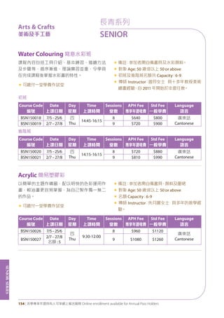 SeniorSeries
154 | 活學專享年證持有人可享網上報名服務 Online enrollment available for Annual Pass Holders
Water Colouring 寫意水彩班
Acrylic 簡易塑膠彩
課程內容包括工具介紹、基本練習、描繪方法
及步驟等，循序漸進，理論實習並重，令學員
在完成課程後掌握水彩畫的特性。
«	可繳付一堂學費作試堂
«	備註﹕參加者需自備畫具及水彩顏料。
« 對象 Age: 50 歲或以上 50 or above
« 初班及進階班名額共 Capacity：6-9
« 導師 Instructor：曾玲女士 具十多年教授美術
繪畫經驗，自 2011 年開始於本會任教。
以簡單的主題作構圖，配以明快的色彩運用作
畫，較油畫更容易掌握，為自己製作獨一無二
的作品。
«	可繳付一堂學費作試堂
«	備註：參加者需自備畫具、顏料及圍裙
« 對象 Age: 50 歲或以上 50 or above
« 名額 Capacity：6-9
« 導師 Instructor：朱月麗女士 具多年的教學經
驗。
初班
Course Code
編號
Date
上課日期
Day
星期
Time
上課時間
Sessions
堂數
APH Fee
專享年證收費
Std Fee
一般學費
Language
語言
BSN150018 7/5–25/6 四
Thu
14:45-16:15
8 $640 $800 廣東話
CantoneseBSN150019 2/7–27/8 9 $720 $900
進階班
Course Code
編號
Date
上課日期
Day
星期
Time
上課時間
Sessions
堂數
APH Fee
專享年證收費
Std Fee
一般學費
Language
語言
BSN150020 7/5–25/6 四
Thu
14:15-16:15
8 $720 $880 廣東話
CantoneseBSN150021 2/7–27/8 9 $810 $990
Course Code
編號
Date
上課日期
Day
星期
Time
上課時間
Sessions
堂數
APH Fee
專享年證收費
Std Fee
一般學費
Language
語言
BSN150026 7/5–25/6
四
Thu
9:30-12:00
8 $960 $1120
廣東話
CantoneseBSN150027
2/7–27/8
名額 :5
9 $1080 $1260
長青系列
SENIOR
Arts & Crafts
美術及手工藝
 