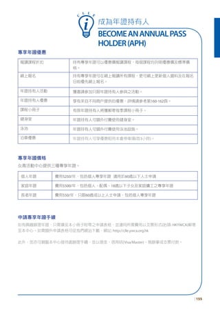 成為年證持有人
BECOMEANANNUALPASS
HOLDER(APH)
| 155
C
L L E
專享年證優惠
報讀課程折扣 持有專享年證可以優惠價報讀課程，每個課程均列明優惠價及標準價
格。
網上報名 持有專享年證可在網上報讀所有課程，更可網上更新個人資料及在報名
日前優先網上報名。
年證持有人活動 獲邀請參加只限年證持有人參與之活動。
年證持有人優惠 享有來自不同商戶提供的優惠，詳情請參考第160-162頁。
課程小冊子 有效年證持有人將獲郵寄每季課程小冊子。
健身室 年證持有人可額外付費使用健身室。
泳池 年證持有人可額外付費使用泳池設施。
泊車優惠 年證持有人可享優惠租用本會停車場(首3小時)。
個人年證 費用$250/年，包括個人專享年證 適用於60歲以下人士申請
家庭年證 費用$500/年，包括個人、配偶、18歲以下子女及家庭傭工之專享年證
長者年證 費用$50/年，只限60歲或以上人士申請，包括個人專享年證
申請專享年證手續
如有興趣辦理年證，只需填妥本小冊子附帶之申請表格，並連同所需費用以支票形式(抬頭: HKYWCA)郵寄
至本中心。如需額外申請表格可從我們網站下載，網址: http://clle.ywca.org.hk
此外，您亦可親臨本中心接待處辦理手續，並以現金、信用咭(Visa/Master)、易辦事或支票付款。
專享年證價格
女青活動中心提供三種專享年證。
 