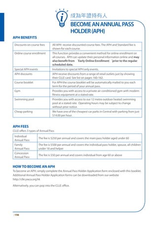 成為年證持有人
BECOMEANANNUALPASS
HOLDER(APH)
| 156
APH BENEFITS
Discounts on course fees All APH receive discounted course fees. The APH and Standard fee is
shown for each course.
Online course enrollment This function provides a convenient method for online enrollment on
all courses. APH can update their personal information online and may
also benefit from ‘Early Online Enrollment‘prior to the regular
scheduled date.
Special APH events Invitations to special APH only events.
APH discounts APH receive discounts from a range of retail outlets just by showing
their CLLE card. See list on pages 160-162.
Course booklet For APH the course booklet will be automatically mailed to you each
term for the period of your annual pass.
Gym Provides you with access to a private air-conditioned gym with modern
fitness equipment at a stated rate.
Swimming pool Provides you with access to our 12 metre outdoor heated swimming
pool at a stated rate. Operating hours may be subject to change
without prior notice.
Cheap parking We have one of the cheapest car parks in Central with parking from just
$14.00 per hour.
APH FEES
CLLE offers 3 types of Annual Pass
Individual
Annual Pass:
The fee is $250 per annual and covers the main pass holder aged under 60
Family
Annual Pass:
The fee is $500 per annual and covers the individual pass holder, spouse, all children
under 18 and helper
Concession
Annual Pass:
The fee is $50 per annual and covers individual from age 60 or above
HOWTO BECOME AN APH
To become an APH, simply complete the Annual Pass Holder Application form enclosed with this booklet.
Additional Annual Pass Holder Application forms can be downloaded from our website
http://clle.ywca.org.hk
Alternatively, you can pop into the CLLE office.
C
L L E
 