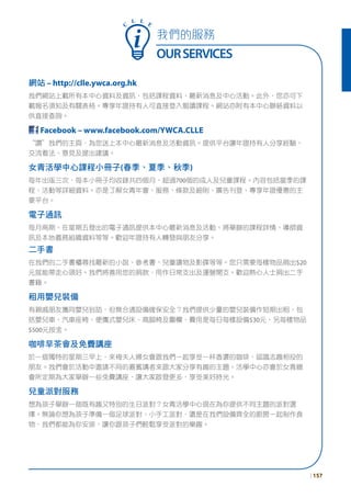 我們的服務
OURSERVICES
網站 – http://clle.ywca.org.hk
我們網站上載所有本中心資料及資訊，包括課程資料、最新消息及中心活動。此外，您亦可下
載報名須知及有關表格。專享年證持有人可直接登入報讀課程。網站亦附有本中心聯絡資料以
供直接查詢。
Facebook – www.facebook.com/YWCA.CLLE
“讚”我們的主頁，為您送上本中心最新消息及活動資訊。提供平台讓年證持有人分享經驗、
交流看法、意見及提出建議。
女青活學中心課程小冊子(春季、夏季、秋季)
每年出版三次，每本小冊子均收錄共四個月，超過700個的成人及兒童課程。內容包括當季的課
程、活動等詳細資料。亦是了解女青年會、服務、條款及細則、廣告刊登、專享年證優惠的主
要平台。
電子通訊
每月兩期、在星期五發出的電子通訊提供本中心最新消息及活動、將舉辦的課程詳情、導師資
訊及本地義務組織資料等等。歡迎年證持有人轉發與朋友分享。
二手書
在我們的二手書櫃尋找最新的小說、參考書、兒童讀物及影碟等等。您只需要每樣物品捐出$20
元就能帶走心頭好。我們將善用您的捐款，用作日常支出及運營開支。歡迎熱心人士捐出二手
書籍。
租用嬰兒裝備
有親戚朋友攜同嬰兒到訪，但無合適設備確保安全？我們提供少量的嬰兒裝備作短期出租，包
括嬰兒車、汽車座椅、便攜式嬰兒床、高腳椅及圍欄，費用是每日每樣設備$30元，另每樣物品
$500元按金。
咖啡早茶會及免費講座
於一個獨特的星期三早上，來梅夫人婦女會跟我們一起享受一杯香濃的咖啡，認識志趣相投的
朋友。我們會於活動中邀請不同的嘉賓講者來跟大家分享有趣的主題。活學中心亦會於女青總
會所定期為大家舉辦一些免費講座，讓大家啟發更多，享受美好時光。
兒童派對服務
想為孩子舉辦一個既有趣又特別的生日派對？女青活學中心現在為你提供不同主題的派對選
擇。無論你想為孩子準備一個足球派對、小手工派對，還是在我們設備齊全的廚房一起制作食
物，我們都能為你安排，讓你跟孩子們輕鬆享受派對的樂趣。
C
L L E
| 157
 