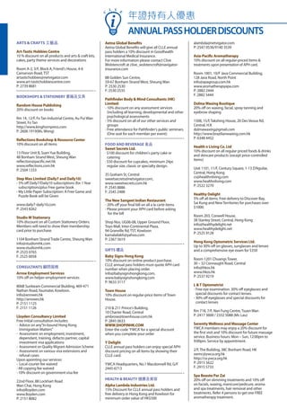 ARTS & CRAFTS 工藝品
Art-Tastic Hobbies Centre
10 % discount on all products and arts & craft kits,
cakes, party theme services and decorations
Room A-2, 3/F, Block A, Friend's House, 4-6
Carnarvon Road,TST
artastichobbies@netvigator.com
www.art-tastichobbiescentre.com
P: 2739 8681
BOOKSHOPS & STATIONERY 書籍及文具
Random House Publishing
20% discount on books
Rm 14, 12/F, FoTan Industrial Centre, Au Pui Wan
Street, FoTan
http://www.kinghornpress.com
P: 2606 1919(Ms. Wong)
Reflections Bookshop & Resource Center
10% discount on all items
13 Floor Unit B, SuenYue Building,
48 Bonham Strand West, Sheung Wan
reflection@pacific.net.hk
www.reflections.com.hk
P: 2504 1333
Step Max Limited (Daily7 and Daily10)
- 5% off Daily7/Daily10 subscriptions (for 1Year
subscriptions)plus Free game book
- My Little Paper Subscription: A Free Game and
Puzzle Book will be Given
www.daily7-daily10.com
P: 2543 8262
Studio M Stationery
10% discount on all Custom Stationery Orders.
Members will need to show their membership
card prior to purchase.
1104 Bonham StrandTrade Centre, Sheung Wan
info@studiomhk.com
www.studiomhk.com
P: 2525 0765
F: 2525 0058
CONSULTANTS 顧問服務
Arrow Employment Services
10% off on helper employment services
806B Sunbeam Commercial Biulding, 469-471
Nathan Road,Yaumatei, Kowloon.
info@arrowes.hk
http://arrowes.hk
P: 2151 1125
F: 2151 1126
Lloyden Consultancy Limited
Free initial consultation includes:
-	 Advice on any"In-bound Hong Kong
Immigration Matters"
-	 Assessment on employment, investment,
dependant, training, defacto partner, capital
investment visa applications
-	 Assessment on Quality Migrant Admission Scheme
-	 Assessment on various visa extensions and
refusal cases
Upon apointing our services:
- 	Local courier fee waived
- All copying fee waived
- 10% discount on government visa fee
22nd Floor, 88 Lockhart Road
Wan Chai, Hong Kong
info@lloyden.com
www.lloyden.com
P: 2151 8082
Aetna Global Benefits
Aetna Global Benefits will give all CLLE annual
pass holders a 10% discount in Goodhealth
International Medical Insurance.
For more information please contact Clive
Wolstencroft at clive_wolstencroft@navigator-
insurance.com
8B Golden Sun Centre,
59-67 Bonham Strand West, Sheung Wan
P: 2530 2530
F: 2530 2535
Pathfinder Body & Mind Consultants (HK)
Limited:
- 10% discount on any assessment services
(including all learning, developmental and other
psychological assessments
- 5% discount on all of our other services and
groups
- Free attendance for Pathfinder's public seminars.
(One seat for each member per event)
FOOD AND BEVERAGE 食品
Sweet Secrets Ltd.
· $100 discount for children's party cake or
catering
· $50 discount for cupcakes, minimum 24pc
regular size, classic or specialty design.
35 Graham St, Central
sweetsecrets@netvigator.com,
www.sweetsecrets.com.hk
P: 2545 8886
F: 2545 2488
The New Sangeet Indian Restaurant
- 20% off your final bill on all a la carte items
- Please present your APH card before asking
for the bill
Shop Nos. UG06-08, Upper Ground Floor,
Toyo Mall, Inter-Continental Plaza,
94 Granville Rd,TST, Kowloon
kamalailakh@yahoo.com
P: 2367 5619
GIFTS 禮品
Baby Signs Hong Kong
10% discount on online product purchase.
CLLE annual pass holders must quote APH card
number when placing order.
info@babysignshongkong.com,
www.babysignshongkong.com
P: 9633 3117
Town House
10% discount on regular-price items ofTown
House.
210 & 211 Prince's Building,
10 Charter Road, Central
ambrose@townhouse.com.hk
P: 2845 0633
WWW.SHOPINHK.COM
Enter the code 'YWCA' for a special discount
when you complete your order
Y Delight
CLLE annual pass holders can enjoy special APH
discount pricing on all items by showing their
CLLE card.
YWCA Headquarters, No.1 Macdonnell Rd, G/F
2445-6713
HEALTH & BEAUTY 健康及美容
Alpha Lambda Industries Ltd.
15% Discount for CLLE annual pass holders and
free delivery in Hong Kong and Kowloon for
minimum order value of HK$500
alambda@netvigator.com
P: 2547 0536/9140 3539
Asia-Pacific Aromatherapy
10% discount on all regular-priced items &
treatments upon presentation of APH card.
Room 1001, 10/F Java Commercial Building,
128 Java Road, North Point
info@apagroup.com.hk
www.aromatherapyapa.com
P: 2882 2444
F: 2882 5444
DolmaWaxing Boutique
20% off on waxing, facial, spray tanning and
eyebrow shaping
1508, 15/f,Takshing House, 20 Des Veoux Rd,
Central, H.K
dolmawaxing@gmail.com
http://www.brazilianwaxing.com.hk
P: 6348 4452
Health n Living Co. Ltd
10% discount on all regular priced foods & drinks
and skincare products (except price-controlled
items)
Unit 1101, 11/F, Century Square, 1-13 D'Aguilar,
Central, Hong Kong
cs@healthnliving.com
www.healthnliving.com
P: 2522 3270
Healthy Delight
5% off all items. Free delivery to Discover Bay,
Sai Kung and NewTerritories for purchases over
$1000.
Room 203, Conwell House,
38 Stanley Street, Central, Hong Kong
info@healthydelight.net
www.healthydelight.net
P: 2525 9128
Hong Kong Optometric Services Ltd.
Up to 30% off on glasses, sunglasses and lenses
and a comprehensive eye exam for $350
Room 1201 ChuangsTower,
30 – 32 Connaught Road, Central
info@hkos.hk
www.hkos.hk
P: 2537 9219
L &T Optometrist
- Free eye examination. 30% off eyeglasses and
special discounts for contact lenses.
- 30% off eyeglasses and special discounts for
contact lenses
Rm 718, 7/F, Nan Fung Centre,Tsuen Wan
P: 2417 3600 / 2332 5088 (Mr. Lau)
SerenityWellness and Massage Center
YWCA members may enjoy a 20% discount for
the first visit and 10% discount for future massage
service. Business hours: Mon – Sun, 12:00pm to
9:00pm. Service by appointment.
2/F,The Building, 38C Bonham Road, HK
swmc@ywca.org.hk
http://ce.ywca.org.hk
P: 2915 5622
F: 2915 5733
Spa Beaute Par Zai
20% off on slimming treatments and 10% off
on facials, waxing, manicure/pedicure, aroma
and spa treatments, hair removal and other
treatments. Refer 4 persons to get one FREE
aromatherapy treatment.
年證持有人優惠
ANNUALPASSHOLDERDISCOUNTS
C
L L E
 