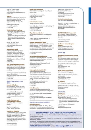 BECOME PART OF OUR APH DISCOUNT PROGRAMME
Do you own or know of a business that would benefit from this inexpensive way to promote to
our annual pass holders?
The APH Discount Programme is one of the many ways we try to provide additional value to our
annual pass holders.
In return for providing our annual pass holders with a discount or special offer we will include
your business in our list of retailers and service providers. This list is published three times a year
on our website and in our course booklet.
For further information Contact Allen Leung on 3476 1341
Suite 901, Queen‘s Place,
74 Queen‘s Road, Central
info@spabpz.com, www.spabpz.com
P: 2524 1272
The Firm
10% discount Monday toThursday on
all hair & beauty services (excluding
products). Not to be used in
conjunction with any other offer.
thefirm@netvigator.com
www.thefirm.com.hk
P: 2525 6696
WeightWatchers Hong Kong
-	 Discounted initial Weight Watchers
joining fee of HK$150 (a saving of
HK$200).
-	 10% discount off the price of Weight
Watchers products for sale at the
Weight Watchers meetings held at
YWCA.
Flat 9A,Tak ShingTerrace,
1 Cox‘s Road, Kowloon
www.weightwatchers.com.hk
P: 2818 6602
Well Conserve Dental
$250 for teeth polishing and oral
examination (does not include
x-ray filrm), 15% discount on other
dental treatments (does not include
medicines and dental products)
UG53, Citywalk 2, 18Yeung Uk Road,
Tsuen Wan
P: 3695 0464
Yoga Privates & Central Nutrition
15% off onYoga Privates (yoga and
pilates teacher) and Central Nutrition
(healthy lifestyle coaching) forYWCA
members.
monica@yoga-privates.com, monica@
central-nutrition.com
www.yoga-privates.com, www.central-
nutrition.com
P: 6504 4280
HOME & LIFESTYYLE 居家及生
活時尚
Adelaide Cellar Door
CLLE annual pass holders will enjoy
wholesale prices by presenting their
APH number upon ordering.
www.adelaidecellardoor.com.hk
Phone Hong Kong: 2526 0151
Fax Hong Kong 2539 5231
e-mail: orders@adelaidecellardoor.
com.au
BrooksThompson Ltd.
(CarpetWashing & Repair)
20% off for all CLLE annual pass
holders
iqbalhk@netvigator.com
P: 2851 3665 or 9018 0897
Expat Living Magazine
A complimentary issue of Expat Living
to every new member joining the
CLLE and people taking the signature
atHOME course. Also receive a
complimentary voucher to complete,
to receive a free subscription of six (6)
issues to Expat Living.
info@expatliving.hk
www.expatliving.hk
Flight Centre Hong Kong
$150HK off first booking with return Airport
express ticket
enquiry@flightcentre.com.hk,
www.flightcentre.com.hk
P: 2830 2866
F: 2881 6378
Golam Electrical Co. Ltd.
Special discount on all items
Room 1201, Chung Kiu Commercial Building, 47
Shantung Street, Kowloon
swmc@ywca.org.hk
P: 2770 3301 (Miss Ho)
Meyer Aluminum Limited
Kitchenware (20% discount on regular price
items)
5 Dai Li Street,Tai Po Industrial Estate, N.T
P: 2763 9318 (Miss Lo)
Nudento International Limited
20% discount on original price and free delivery
for purchase over $300 after discount. Please
register and enter CLLE annual pass holders
number into“FAX”field. Can start purchase with
discount upon receipt of confirmation email.
www.may3rdonline.com
P: 3176 0561
Savvy Style, Colour Me Beautiful
Free lipstick (valued at $180) with Colour Me
Beautiful consultation, Makeup prescription or
Makeup Makeover & Lesson
5B Glenealy Manson, 7 Glenealy, Central
image@savvystyle.com
www.savvystyle.com
P: 2522 2592
UnigroupWorldwide (HK) LTD
International Moves/Shipping:
- Save $1000 when booking 20ft. container
- Save $2000 when booking 40ft. container
Units 2612-2616, Level 26, Metroplaza
Tower I, 223 Hing Fong Rd, Kwai Chung
N.T, HK
hongkong@unigrouprelocation.com
www.unigrouprelocation.com
P: 2418 4333
F: 2428 2881
Union Enterprises
Special discount and coupons to buy LG
televisions, washing machines and refrigerators.
4/F, 822 Lai Chi Kok Road, Cheung SHa Wan,
Kowloon
http://www.union.com.hk
P: 3104 6092 (Ms. Winnie Ngan) / 3104 6090
(Daniel Li)
JEWELLERY & CLOTHING 飾物及服裝
Aavishkar Designs
CLLE annual pass holders can enjoy a 20%
discount on the first item purchased and a 30%
discount on a subsequent second item purchase
Yukon Court, Flat 2B No 2 – 4,
Conduit Road, Mid-levels,
Hong Kong
aavishkardesigns@hotmail.com
www.aavishkardesigns.com
P: 9180 5182
Art-Tastic Hobbies Centre
10% discount on all jewellery
Room A-2, 3/F, Block A, Friend‘s House, 4-6
Carnarvon Road,TST
artastichobbies@netvigator.com
www.art-tastichobbiescentre.com
P: 2739 8681
SPANISHSHOES.HK – LarssonLtd
20% off online shopping by quoting
the code‘YWCA‘ from 1, Sept 2013 to 1,
June 2014
sales@spanishshoes.hk
www.spanishshoes.hk
		
Sunflower – Custom Designed
Jewellery
5% on jewellery orders only
info@myhappysunflower.com,
www.myhappysunflower.com
SPORTS 運動
Hong Kong MountaineeringTraining
Centre
20% discount on regular price items, not
applicable for promotion items. (please
show membership card prior to purchase)
Shop 6, 1 FaYuen Street, Mong Kok,
Kowloon
http://www.hkmtc.com
P: 2770 6746
Pacific Ocean Sports Centre
20% discount on diving goods
G/F, 13 Chi Wo Street, Jordan, Kowloon
(MTR exit B2)
http://www.posc.com.hk
p: 2771 9195 (Thomas)
RC Outfitters
10% discount on regular price items
2/F, 134-136 SaiYeung Choi Street South,
Mong Kok, Kowloon
P: 2390 0020
OTHERS 其他
EVENT Spirit
Event Management, Production,Technical
& Entertainment Services:
•	 FREE consultation service to develop
your event, party or celebration and
10% discount on final event production
costs
•	 DJ and VJ service also available
P: 9460 1050
martynminns@gmail.com
 
