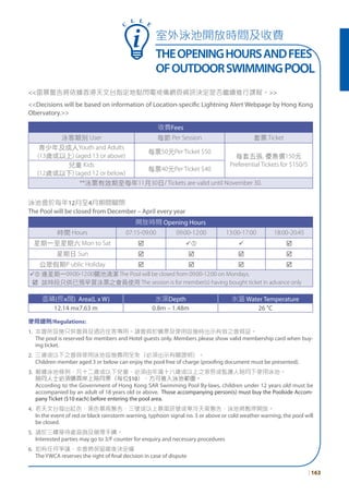 <<雷暴警告將依據香港天文台指定地點閃電戒備網頁資訊決定是否繼續進行課程。>>
<<Decisions will be based on information of Location-specific Lightning Alert Webpage by Hong Kong
Obervatory.>>
收費Fees
泳客類別 User 每節 Per Session 套票 Ticket
青少年及成人Youth and Adults
(13歲或以上) (aged 13 or above)
每票50元Per Ticket $50
每套五張, 優惠價150元
Preferential Tickets for $150/5兒童 Kids
(12歲或以下) (aged 12 or below)
每票40元Per Ticket $40
**泳票有效期至每年11月30日/ Tickets are valid until November 30.
泳池會於每年12月至4月期間關閉
The Pool will be closed from December – April every year
開放時間 Opening Hours
時間 Hours 07:15-09:00 09:00-12:00 13:00-17:00 18:00-20:45
星期一至星期六 Mon to Sat þ ü ü þ
星期日 Sun þ þ þ þ
公眾假期P ublic Holiday þ þ þ þ
ü 逢星期一09:00-12:00關池清潔 The Pool will be closed from 09:00-12:00 on Mondays.
þ 該時段只供已預早買泳票之會員使用 The session is for member(s) having bought ticket in advance only
面積(長x闊) Area(L x W) 水深Depth 水溫 Water Temperature
12.14 mx7.63 m 0.8m – 1.48m 26 °C
使用細則/Regulations:
1. 本會所設施只供會員及酒店住客專用。請會員於購票及使用設施時出示有效之會員証。
The pool is reserved for members and Hotel guests only. Members please show valid membership card when buy-
ing ticket.
2. 三歲或以下之會員使用泳池設施費用全免（必須出示有關證明）。
Children member aged 3 or below can enjoy the pool free of charge (proofing document must be presented).
3. 根據泳池條例，凡十二歲或以下兒童，必須由年滿十八歲或以上之家長或監護人陪同下使用泳池。
陪同人士必須購買岸上陪同票（每位$10），方可進入泳池範圍。
According to the Government of Hong Kong SAR Swimming Pool By-laws, children under 12 years old must be
accompanied by an adult of 18 years old or above. Those accompanying person(s) must buy the Poolside Accom-
pany Ticket ($10 each) before entering the pool area.
4. 若天文台發出紅色、黑色暴雨警告、三號或以上暴風訊號或寒冷天氣警告，泳池將暫停開放。
In the event of red or black rainstorm warning, typhoon signal no. 3 or above or cold weather warning, the pool will
be closed.
5. 請於三樓接待處查詢及辦理手續。
Interested parties may go to 3/F counter for enquiry and necessary procedures
6. 如有任何爭議，本會將保留最後決定權
The YWCA reserves the right of final decision in case of dispute
室外泳池開放時間及收費
THEOPENINGHOURSANDFEES
OFOUTDOORSWIMMINGPOOL
C
L L E
| 163
 