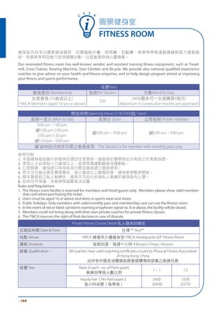 園景健身室
FITNESS ROOM
| 164
C
L L E
健身室內有多台優質健身器材，如電腦跑步機、滑雪機、划艇機、單車等帶氧運動器械和阻力運動器
材，供會員享用及進行各項健體計劃，以促進會員身心靈健康。
Our renovated fitness room has well-known aerobic and resistant training fitness equipment, such as Tread-
mill, Cross Trainer, Rowing Machine, Stair Climber and Bicycle. We provide also national qualified experience
coaches to give advice on your health and fitness enquiries, and to help design program aimed at improving
your fitness and sports performance.
收費Fees
會員類別 Membership 每節Per Session 月費Monthly Pass
女青會員 (16歲或以上)
YWCA Members (aged 16 yrs or above)
$50
$400(最多可一次過購買4個月)
(Maximum 4 consecutive months per purchase)
開放時間Opening Hours (1/4/2009起/ start)
星期一至六 (Mon to Sat) 星期日 (Sun) 公眾假期 (Public Holiday)
9:00 am - 1:00 pm
þ1:00 pm-2:00 pm
2:00 pm-5:30 pm
þ5:30 pm - 9:00 pm
þ9:00 am – 9:00 pm þ9:00 am – 9:00 pm
þ 該時段只供持月票之會員使用 The Session is for member with monthly pass only
使用守則
1. 本會健身室設施只供會員及酒店住客使用。請會員於購票時出示有效之女青會員證。
2. 使用人士必須為十六歲或以上，並須穿著運動服裝及運動鞋。
3. 公眾假期：健身室只供持有效月票及會員證之會員使用。
4. 若天文台發出黑色暴雨警告，或八號或以上颱風訊號，健身室將暫停開放。
5. 除本會提供之私人教練外，會員不可自行安排私人教練於健身室內上課。
6. 如有任何爭議，本會將保留最後決定權
Rules and Regulations
1. The fitness room facility is reserved for members and Hotel guests only. Members please show valid member-
ship card when purchasing the ticket.
2. Users must be aged 16 or above and dress in sports wear and shoes.
3. Public holidays: Only members with valid monthly pass and membership care can use the fitness room.
4. In the event of red or black rainstorm warning or typhoon signal no. 8 or above, the facility will be closed.
5. Members could not bring along with their own private coaches for private fitness classes.
6. TheYWCA reserves the right of final decision in case of dispute.
Private Fitness Course Detail 私人健身訓練班
日期及時間 Date & Time: 任擇 ** Any**
地點 Venue: YWCA 總會所六樓健身室 YWCA Headquarter 6/F Fitness Room
課程 Duration: 每期四課，每課一小時 4 lessons (1hour / lesson)
師資 Qualiﬁcation： All coaches have valid coaching certiﬁcates issued by Physical Fitness Association
of Hong Kong, China
由持有中國香港體適能總會健體導師證書之教練任教
收費 Fee: Ratio (Coach : no. of Participant)
教練與學員人數比例
1：1 1:2
Hourly Fee（Per Participant）
每小時收費（每學員）
$450
($450)
$550
($275)
 