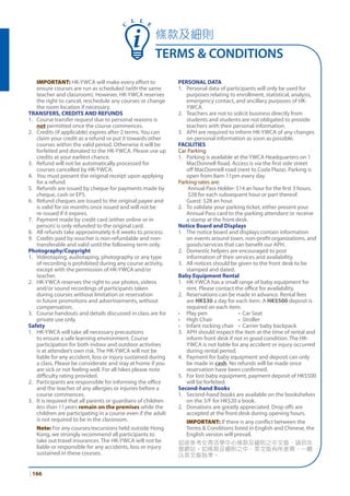 | 166
C
L L E
	 IMPORTANT: HK-YWCA will make every effort to
ensure courses are run as scheduled (with the same
teacher and classroom). However, HK-YWCA reserves
the right to cancel, reschedule any courses or change
the room location if necessary.
TRANSFERS, CREDITS AND REFUNDS
1. 	 Course transfer request due to personal reasons is
not permitted once the course commences.
2. 	 Credits (if applicable) expires after 2 terms. You can
claim your credit as a refund or put it towards other
courses within the valid period. Otherwise it will be
forfeited and donated to the HK-YWCA. Please use up
credits at your earliest chance.
3. 	 Refund will not be automatically processed for
courses cancelled by HK-YWCA.
4. 	 You must present the original receipt upon applying
for a refund.
5. 	 Refunds are issued by cheque for payments made by
cheque, cash or EPS.
6. 	 Refund cheques are issued to the original payee and
is valid for six months once issued and will not be
re-issued if it expires.
7. 	 Payment made by credit card (either online or in
person) is only refunded to the original card.
8. 	 All refunds take approximately 6-8 weeks to process.
9.	 Credits paid by voucher is non-refundable and non-
transferable and valid until the following term only.
Photography/Copyright
1. 	 Videotaping, audiotaping, photography or any type
of recording is prohibited during any course activity,
except with the permission of HK-YWCA and/or
teacher.
2. 	 HK-YWCA reserves the right to use photos, videos
and/or sound recordings of participants taken
during courses without limitation or reservation
in future promotions and advertisements, without
compensation.
3. 	 Course handouts and details discussed in class are for
private use only.
Safety
1. 	 HK-YWCA will take all necessary precautions
to ensure a safe learning environment. Course
participation for both indoor and outdoor activities
is at attendee’s own risk. The HK-YWCA will not be
liable for any accident, loss or injury sustained during
a class. Please be considerate and stay at home if you
are sick or not feeling well. For all hikes please note
difficulty rating provided.
2. 	 Participants are responsible for informing the office
and the teacher of any allergies or injuries before a
course commences.
3. 	 It is required that all parents or guardians of children
less than 11 years remain on the premises while the
children are participating in a course even if the adult
is not required to be in the classroom.
	 Note: For any courses/excursions held outside Hong
Kong, we strongly recommend all participants to
take out travel insurances. The HK-YWCA will not be
liable or responsible for any accidents, loss or injury
sustained in these courses.
PERSONAL DATA
1. 	 Personal data of participants will only be used for
purposes relating to enrollment, statistical, analysis,
emergency contact, and ancillary purposes of HK-
YWCA.
2. 	 Teachers are not to solicit business directly from
students and students are not obligated to provide
teachers with their personal information.
3. 	 APH are required to inform HK-YWCA of any changes
on personal information as soon as possible.
FACILITIES
Car Parking
1. 	 Parking is available at the YWCA Headquarters on 1
MacDonnell Road. Access is via the first side street
off MacDonnell road (next to Coda Plaza). Parking is
open from 8am-11pm every day.
Parking rates are:
Annual Pass Holder: $14 an hour for the first 3 hours.
$28 for each subsequent hour or part thereof.
Guest: $28 an hour.
2. 	 To validate your parking ticket, either present your
Annual Pass card to the parking attendant or receive
a stamp at the front desk.
Notice Board and Displays
1. 	 The notice board and displays contain information
on events around town, non-profit organizations, and
goods/services that can benefit our APH.
2. 	 Domestic helpers are encouraged to post
information of their services and availability.
3. 	 All notices should be given to the front desk to be
stamped and dated.
Baby Equipment Rental
1. 	 HK-YWCA has a small range of baby equipment for
rent. Please contact the office for availability.
2. 	 Reservations can be made in advance. Rental fees
are HK$30 a day for each item. A HK$500 deposit is
required on each item.
•	 Play pen 	 • Car Seat
•	 High Chair	 • Stroller
•	 Infant rocking chair	 • Carrier baby backpack
3. 	 APH should inspect the item at the time of rental and
inform front desk if not in good condition. The HK-
YWCA is not liable for any accident or injury occurred
during rental period.
4. 	 Payment for baby equipment and deposit can only
be made in cash. No refunds will be made once
reservation have been confirmed.
5. 	 For lost baby equipment, payment deposit of HK$500
will be forfeited.
Second-hand Books
1. 	 Second-hand books are available on the bookshelves
on the 3/F for HK$20 a book.
2. 	 Donations are greatly appreciated. Drop offs are
accepted at the front desk during opening hours.
	 IMPORTANT: If there is any conflict between the
Terms & Conditions listed in English and Chinese, the
English version will prevail.
如欲參考女青活學中心條款及細則之中文版，請到本
會網站。如條款及細則之中、英文版有所差異，一概
以英文版為準。
條款及細則
TERMS & CONDITIONS
 