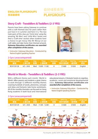 For enquires: (+852 3476 1340 6 3476 1346 *: clle@ywca.org.hk | 17
幼
兒
成
長
系
列
幼兒成長系列
PLAYGROUPS
ENGLISH PLAYGROUPS
英語遊戲班
World in Words - Twoddlers & Toddlers (2-3 YRS)
Story Craft - Twoddlers & Toddlers (2-3 YRS)
With a different theme each month, 'World in
Words' offers parents and students a great chance
to work through 12 different monthly themes
covering hundreds of words, phonemes, concepts
and ideas and fantastic take-home worksheets.
All of the monthly thematics are focused on Hong
Kong students in both local and international
educational streams. A fantastic hands on cognitive,
academic, social and emotional developmental
class. Gateway Education certificates are
awarded after completion of the course.
«	Instructor: Gateway Education - Conducted by
Native English SpeakingTeacher
Parents have been asking Gateway to continue
with a craft themed class for years rather than
just have it in summer and here it is. The two
main parts of this class are 'Circle time' using the
amazing 'Mr Men' and 'Little Miss' books and
then a 'Craft time' section when students have
a chance to get messy (like Mr Messy) at our
craft table and take home their themed artwork.
Gateway Education certificates are awarded
after completion of the course.
«	Instructor: Gateway Education - Conducted by
Native English Speaking Teacher
2-3yrs (unaccompanied)
Course Code
編號
Date
上課日期
Day
星期
Time
上課時間
Sessions
堂數
APH Fee
專享年證收費
Std Fee
一般學費
Language
語言
BCH150139 6/5 - 24/6 Wed 11:00 - 12:00 8 $1680 $1830 English
2-3yrs (unaccompanied)
Course Code
編號
Date
上課日期
Day
星期
Time
上課時間
Sessions
堂數
APH Fee
專享年證收費
Std Fee
一般學費
Language
語言
BCH150138 6/5 - 24/6 Wed 10:00 - 11:00 8 $1680 $1830 English
 