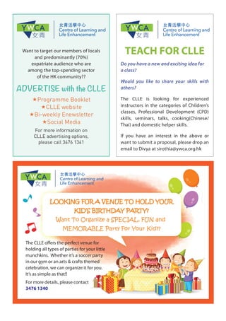 Want to target our members of locals
and predominantly (70%)
expatriate audience who are
among the top-spending sector
of the HK community??
ADVERTISE with the CLLE
«Programme Booklet
«CLLE website
«Bi-weekly Enewsletter
«Social Media
For more information on
CLLE advertising options,
please call 3476 1341
The CLLE offers the perfect venue for
holding all types of parties for your little
munchkins. Whether it’s a soccer party
in our gym or an arts & crafts themed
celebration, we can organize it for you.
It’s as simple as that!!
For more details, please contact
3476 1340
LOOKING FOR A VENUE TO HOLD YOUR
KID’S BIRTHDAY PARTY?
Want To Organize a SPECIAL, FUN and
MEMORABLE Party For Your Kid??
TEACH FOR CLLE
Do you have a new and exciting idea for
a class?
Would you like to share your skills with
others?
The CLLE is looking for experienced
instructors in the categories of Children’s
classes, Professional Development (CPD)
skills, seminars, talks, cooking(Chinese/
Thai) and domestic helper skills.
If you have an interest in the above or
want to submit a proposal, please drop an
email to Divya at sirothia@ywca.org.hk
 
