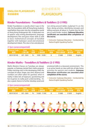 18 | 活學專享年證持有人可享網上報名服務 Online enrollment available for Annual Pass Holders
PLAYGROUPS
幼兒成長系列
PLAYGROUPS
ENGLISH PLAYGROUPS
英語遊戲班
Kinder Foundations - Twoddlers & Toddlers (2-3 YRS)
Kinder Maths - Twoddlers & Toddlers (2-3 YRS)	
Kinder Foundations is exactly what it says in the
title, the foundation skills all Hong Kong students
need before they enter into the competitive world
of Hong Kong kindergarten life. A dedicated mix
of speech, early writing development, language
development, fine and gross motor skills as well
as basic mathematical concepts all bundled
together with Gateway's social and emotional
development ideals. This class is fun and physical,
not sitting around tables studying! It's on the
floor, doing activities, identifying concepts and
telling everyone all about it. A great class for the
pre-or early kinder student. Gateway Education
certificates are awarded after completion of
the course.
«	Instructor: Gateway Education - Conducted by
Native English Speaking Teacher
Maths Masters Classes on Tuesdays are always
popular, so Gateway started their maths program
Friday mornings too! In the developing child, the
concepts of colour, shape, size, time, distance and
numbers are often taken for granted, when in
reality it takes lots of exposure, questioning and
fun & games to really push understanding. It's
also a great chance to further develop social and
emotional skills in a classroom environment. This
is an active hands on class with lots of take home
activities for parents and students. Gateway
Education certificates are awarded after
completion of the course.
«	Instructor: Gateway Education - Conducted by
Native English Speaking Teacher
2-3yrs (unaccompanied)
Course Code
編號
Date
上課日期
Day
星期
Time
上課時間
Sessions
堂數
APH Fee
專享年證收費
Std Fee
一般學費
Language
語言
BCH150140 8/5 - 26/6 Fri 9:00 - 10:00 8 $1680 $1830 English
2-3yrs (unaccompanied)
Course Code
編號
Date
上課日期
Day
星期
Time
上課時間
Sessions
堂數
APH Fee
專享年證收費
Std Fee
一般學費
Language
語言
BCH150141 8/5 - 26/6 Fri 10:00 - 11:00 8 $1680 $1830 English
 