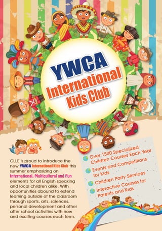 YWCA
International
KidsClub
CLLE is proud to introduce the
new YWCA International Kids Club this
summer emphasizing on
International, Multicultural and Fun
elements for all English speaking
and local children alike. With
opportunities abound to extend
learning outside of the classroom
through sports, arts, sciences,
personal development and other
after school activities with new
and exciting courses each term.
Over 1500 Specialized
Children Courses Each Year
Events and Competitions
for Kids
Children Party Services
Interactive Courses for
Parents and Kids
 
