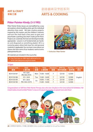 ARTS&COOKING
20 | 活學專享年證持有人可享網上報名服務 Online enrollment available for Annual Pass Holders
創意藝術及烹飪系列
ARTS & COOKING
Pitter Painter Kindy (3-5 YRS)
Pitter Painter Kindy classes are exemplified by a cozy
atmosphere where budding artists get the individual
attention they need. We take creative projects,
inspired by the masters and the children's interests,
and turn the clock back a few years to give your
preschoolerapaintingclassthat'smadejustforthem.
Projects are creatively-themed and developmentally-
appropriate. Lessons in art fundamentals are hands-
on and disguised as something playful. All in a
nurturing space where kids have fun and personal
creativity is applauded.You can learn more about our
classes and view some of our students' work at www.
pitterpainterhk.com
All materials are included in the course fee.
«	FreeTrial class on 28th April call/email us on
34761340 clle@ywca.org.hk to book.
«	Instructor: Pitter Painter
Congratulations to Talli from Pitter Painter Primary class who won 3rd place in the Cana School Art Exhibition. Her
mixedmediaartworkentitled"Fairies"isnowonit'swaytoGuangzhoutospreadmorecolorthere!
3-5yrs
Course Code
編號
Date
上課日期
Day
星期
Time
上課時間
Sessions
堂數
APH Fee
專享年證收費
Std Fee
一般學費
Language
語言
BCH150187
4/5-22/6
(Noclass25/5)
Mon 15:00 - 16:00 7 $2150 $2300
EnglishBCH150188 5/5 -16/6 Tue 15:00 - 16:00 7 $2150 $2300
BCH150189 8/5 -26/6
(No class 22/5)
Fri
10:00 - 11:00 7 $2150 $2300
BCH150190 15:00 - 16:00 7 $2150 $2300
ART & CRAFT
美術工藝
 