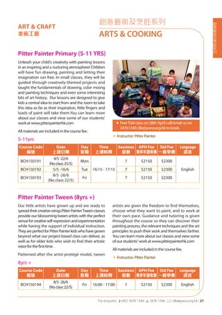 創
意
藝
術
及
烹
飪
系
列
For enquires: (+852 3476 1340 6 3476 1346 *: clle@ywca.org.hk | 21
Pitter Painter Primary (5-11 YRS)
Unleash your child's creativity with painting lessons
in an inspiring and a nurturing atmosphere! Children
will have fun drawing, painting and letting their
imagination run free. In small classes, they will be
guided through creatively-themed projects and
taught the fundamentals of drawing, color mixing
and painting techniques and even some interesting
bits of art history. Our lessons are designed to give
kids a central idea to start from and the room to take
this idea as far as their inspiration, little fingers and
loads of paint will take them.You can learn more
about our classes and view some of our students'
work at www.pitterpainterhk.com
All materials are included in the course fee.
«	FreeTrial class on 28th April call/email us on
34761340 clle@ywca.org.hk to book.
«	Instructor: Pitter Painter
創意藝術及烹飪系列
ARTS & COOKING
ART & CRAFT
美術工藝
Pitter Painter Tween (8yrs +)	
Our little artists have grown up and are ready to
spreadtheircreativewings.PitterPainterTweenclasses
provide our blossoming tween artists with the perfect
venueforcreativeself-expressionandexperimentation
while having the support of individual instruction.
TheyareperfectforPitterPainterkidswhohavegrown
beyond what our project-based class can deliver, as
well as for older kids who wish to find their artistic
voiceforthefirsttime.
Patterned after the artist-protégé model, tween
artists are given the freedom to find themselves,
choose what they want to paint, and to work at
their own pace. Guidance and tutoring is given
throughout the course so they can discover their
painting process, the relevant techniques and the art
principles to push their work and themselves farther.
You can learn more about our classes and view some
of our students' work at www.pitterpainterhk.com
All materials are included in the course fee.
«	Instructor: Pitter Painter
5-11yrs
Course Code
編號
Date
上課日期
Day
星期
Time
上課時間
Sessions
堂數
APH Fee
專享年證收費
Std Fee
一般學費
Language
語言
BCH150191
4/5-22/6
(Noclass25/5)
Mon
16:15 - 17:15
7 $2150 $2300
EnglishBCH150192 5/5 -16/6 Tue 7 $2150 $2300
BCH150193
8/5 -26/6
(No class 22/5)
Fri 7 $2150 $2300
8yrs +
Course Code
編號
Date
上課日期
Day
星期
Time
上課時間
Sessions
堂數
APH Fee
專享年證收費
Std Fee
一般學費
Language
語言
BCH150194
8/5-26/6
(Noclass22/5)
Fri 16:00 - 17:00 7 $2150 $2300 English
 