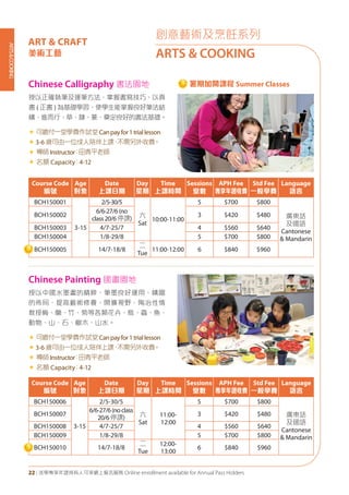 ARTS&COOKING
22 | 活學專享年證持有人可享網上報名服務 Online enrollment available for Annual Pass Holders
創意藝術及烹飪系列
ARTS & COOKING
ART & CRAFT
美術工藝
Chinese Calligraphy 書法園地
Chinese Painting 國畫園地
授以正確執筆及運筆方法，掌握書寫技巧、以真
書 ( 正書 ) 為基礎學習，使學生能掌握良好筆法結
構，進而行、草、隸、篆，奠定良好的書法基礎。
« 可繳付一堂學費作試堂Canpayfor1triallesson
«	3-6 歲可由一位成人陪伴上課，不需另外收費。
« 導師Instructor：田青平老師
« 名額 Capacity：4-12
授以中國水墨畫的精粹，筆墨良好運用、構圖
的佈局，提高藝術修養，開擴視野，陶冶性情
教授梅、蘭、竹、菊等各類花卉、鳥、蟲、魚、
動物、山、石、樹木、山水。
« 可繳付一堂學費作試堂Canpayfor1triallesson
«	3-6 歲可由一位成人陪伴上課，不需另外收費。
« 導師Instructor：田青平老師
« 名額 Capacity：4-12
Course Code
編號
Age
對象
Date
上課日期
Day
星期
Time
上課時間
Sessions
堂數
APH Fee
專享年證收費
Std Fee
一般學費
Language
語言
BCH150001
3-15
2/5-30/5
六
Sat
10:00-11:00
5 $700 $800
廣東話
及國語
Cantonese
& Mandarin
BCH150002
6/6-27/6(no
class20/6停課)
3 $420 $480
BCH150003 4/7-25/7 4 $560 $640
BCH150004 1/8-29/8 5 $700 $800
BCH150005 14/7-18/8
二
Tue
11:00-12:00 6 $840 $960
Course Code
編號
Age
對象
Date
上課日期
Day
星期
Time
上課時間
Sessions
堂數
APH Fee
專享年證收費
Std Fee
一般學費
Language
語言
BCH150006
3-15
2/5-30/5
六
Sat
11:00-
12:00
5 $700 $800
廣東話
及國語
Cantonese
& Mandarin
BCH150007
6/6-27/6(noclass
20/6停課)
3 $420 $480
BCH150008 4/7-25/7 4 $560 $640
BCH150009 1/8-29/8 5 $700 $800
BCH150010 14/7-18/8
二
Tue
12:00-
13:00
6 $840 $960
暑期加開課程 Summer Classes
 