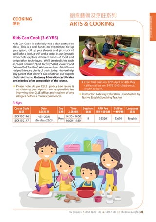創
意
藝
術
及
烹
飪
系
列
For enquires: (+852 3476 1340 6 3476 1346 *: clle@ywca.org.hk | 23
COOKING
烹飪
創意藝術及烹飪系列
ARTS & COOKING
Kids Can Cook (3-6 YRS)
Kids Can Cook is definitely not a demonstration
class! This is a real hands-on experience; tie up
your apron, roll up your sleeves and get stuck in!
We'll take a look, a sniff and a taste, as our fantastic
little chefs explore different kinds of food and
preparation techniques. We'll create dishes such
as “Giant Cookies”, “Fruit Tacos”, “Salad Shakers” and
“Wrap'n'Roll Tortillas”. With more than 100 different
recipes there are plenty of treats to try. Heaven help
any parent that doesn't eat whatever our superb
chefs take home. Gateway Education certificates
are awarded after completion of the course.
«	Please note: As per CLLE policy (see terms &
conditions) participants are responsible for
informing the CLLE office and teacher of any
allergies before a course commences.
«	Free Trial class on 27th April or 4th May
call/email us on 34761340 clle@ywca.
org.hk to book.
«	Instructor: Gateway Education - Conducted by
Native English Speaking Teacher
3-6yrs
Course Code
編號
Date
上課日期
Day
星期
Time
上課時間
Sessions
堂數
APH Fee
專享年證收費
Std Fee
一般學費
Language
語言
BCH150146 4/5 – 29/6
(No class 25/5)
Mon
14:30 - 16:00
8 $2520 $2670 English
BCH150147 16:00 -17:30
 