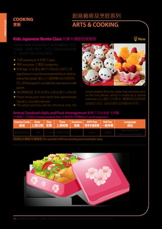 ARTS&COOKING
24 | 活學專享年證持有人可享網上報名服務 Online enrollment available for Annual Pass Holders
KidsJapaneseBentoClass兒童卡通造型便當班 New
小朋友也想親手試做便當 ?? 當然有機會啦 ! 你可
以獨當一面親手製作，亦可以邀請家長齊齊動
手，做出既可愛又美味的便當。
« 名額capacity:8-10 對親子pairs
« 導師Instructor:古靄茵 CandaceKu
«	對象Age：5-12 歲(5 歲以下須由成人陪同上堂
Agedbelow5mustbeaccompaniedbyanadultto
attendtheclass)(5 歲以上可選擇獨自或由家長陪
同上課Kidsaged5+cantaketheclassaloneorwith
parent.
«	請自備便當盒：約長12 厘米 x 闊12 厘米 x 高 6厘
«	Please bring your own lunch box approximate
12cm(L)x12cm(W)x6cm(H)
«	The above pictures are for reference only, the
actual product that you make may not look same
as the one above, which is made by a skilled
instructor. 以上圖片只供參考，實際製成品將按參
加者技巧而定，或與示範作品外觀有所不同。
Animal Sandwich Balls and Fruit Arrangement 動物三文治波波 生果籃
(小動物三文治波波 Animal Sandwich Balls 吉蒂造型生果籃Kitty Fruit Arrangement)
CourseCode
編號
Date
上課日期
Day
星期
Time
上課時間
Sessions
堂數
APHFee
專享年證收費
StdFee
一般學費
Language
語言
BCH150562 1/8 六 Sat 10:30-12:30 1 $450 $480
廣東話及英語
CantoneseandEnglish
程請以小朋友年證報名Plsusekid'sAPHtoenrollparentandkidsclass
創意藝術及烹飪系列
ARTS & COOKING
COOKING
烹飪
 