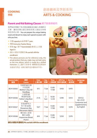 ARTS&COOKING
26 | 活學專享年證持有人可享網上報名服務 Online enrollment available for Annual Pass Holders
ParentandKidBakingClasses親子創意烘焙坊
我們為你預備了各式甜品糕點並且融入各個節日
元素，讓你於開心節日與你的家人朋友分享美
味及你的心意。You can prepare the unique baking
snack and dessert to enjoy each special occasion with
whoyoulove.
« 名額capacity:6-10 對親子pairs
« 導師Instructor:PaulineWong
«	對象Age：親子 Parent&Kid(3 歲或以上兒童
Aged3+
«	請以小朋友年證報名Plsusekid'sAPHfor
enrollment
«	The above pictures are for reference only, the
actual product that you make may not look same
as the one above, which is made by a skilled
instructor. 以上圖片只供參考，實際製成品將按參
加者技巧而定，或與示範作品外觀有所不同。
CourseCode
編號
課程
Course
Date
上課日期
Day
星期
Time
上課時間
APHFee
專享年證收費
StdFee
一般學費
Language
語言
BCH150565
母親節3D名貴
手袋蛋糕
Mother's Day 3D
Handbag
9/5 六Sat
15:00-
17:00
$450 $470
廣東話
輔以英語
Cantonese and
supplementary
by English
BCH150566
父親節3D
啤酒杯蛋糕
Father's Day Beer
Mug
21/6
日
Sun
10:30-
12:30
$390 $410
BCH150567
多啦A夢特大
馬卡龍 (6個)
Doraemon Big
Marcaroon (6pcs)
18/7 六Sat
15:00-
17:00
$350 $370
BCH150568
麵包超人造型
麵包 (4個)
Anpanman Bread
(4 pcs)
8/8 六Sat
15:00-
17:00
$350 $370
請以小朋友年證報名Plsusekid'sAPHforenrollment
創意藝術及烹飪系列
ARTS & COOKING
COOKING
烹飪
 