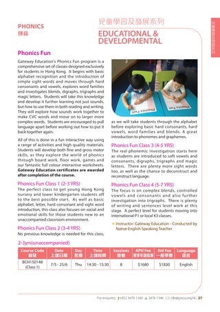 兒
童
學
習
及
發
展
系
列
For enquires: (+852 3476 1340 6 3476 1346 *: clle@ywca.org.hk | 27
兒童學習及發展系列
EDUCATIONAL &
DEVELOPMENTAL
PHONICS
拼音
Phonics Fun	
Gateway Education's Phonics Fun program is a
comprehensive set of classes designed exclusively
for students in Hong Kong. It begins with basic
alphabet recognition and the introduction of
simple sight words and moves through hard
consonants and vowels, explores word families
and investigates blends, digraphs, trigraphs and
magic letters. Students will take this knowledge
and develop it further learning not just sounds,
but how to use them in both reading and writing.
They will explore how sounds work together to
make CVC words and move on to larger more
complex words. Students are encouraged to pull
language apart before working out how to put it
back together again.
All of this is done in a fun interactive way using
a range of activities and high quality materials.
Students will develop both fine and gross motor
skills, as they explore the world of phonics
through board work, floor work, games and
our fantastic full colour interactive worksheets.
Gateway Education certificates are awarded
after completion of the course.
Phonics Fun Class 1 (2-3 YRS)
The perfect class to get young Hong Kong
nursery and lower kindergarten students off
to the best possible start. As well as basic
alphabet, letter, hard consonant and sight word
introduction, this class also focuses on social and
emotional skills for those students new to an
unaccompanied classroom environment.
Phonics Fun Class 2 (3-4 YRS)
No previous knowledge is needed for this class,
as we will take students through the alphabet
before exploring basic hard consonants, hard
vowels, word families and blends. A great
introduction to phonemes and graphemes.
Phonics Fun Class 3 (4-5 YRS)
The real phonemic investigation starts here
as students are introduced to soft vowels and
consonants, digraphs, trigraphs and magic
letters. There are plenty more sight words
too, as well as the chance to deconstruct and
reconstruct language.
Phonics Fun Class 4 (5-7 YRS)
The focus is on complex blends, controlled
vowels and consonants and also further
investigation into trigraphs. There is plenty
of writing and sentences level work at this
stage. A perfect level for students moving into
international P1 or local K3 classes.
«	Instructor: Gateway Education - Conducted by
Native English Speaking Teacher
2-3yrs(unaccompanied)
Course Code
編號
Date
上課日期
Day
星期
Time
上課時間
Sessions
堂數
APH Fee
專享年證收費
Std Fee
一般學費
Language
語言
BCH150148
(Class 1)
7/5 - 25/6 Thu 14:30 - 15:30 8 $1680 $1830 English
 