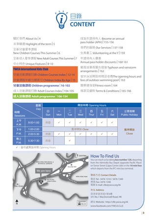 星期
Day
時間
Sessions
開放時間 Opening Hours
日
Sun
一
Mon
二
Tue
三
Wed
四
Thur
五
Fri
六
Sat
公眾假期
Public Holiday
上午
A.M.
9:00-1:00 休息 ü ü ü ü ü ü
暫停開放
Close
下午
P.M.
1:00-2:00 暫停開放 Close
2:00-5:30 休息 ü ü ü ü ü ü
晚上
P.M.
5:30-7:30 休息 ü
ü：接待處開放時間 Opening Hours
How To Find Us
Youcanreachusbytakingbusnumber12A,departing
from the Admiralty Bus Depot (opposite Pacific Place)
on Tamar Street (Lippo Centre side) or the 1A mini bus
which departs from the IFC mini bus terminal.
聯絡方法 Contact Details
電話 Tel : 3476 1310 / 3476 1340
傳真 Fax: 3476 1346
電郵 E-mail: clle@ywca.org.hk
地址 Address
香港麥當勞道1號3樓
3/F, No.1 MacDonnell Road, HK
網址 Website: http://clle.ywca.org.hk
www.facebook.com/YWCA.CLLE
| 3
C
L L E
目錄
CONTENT
關於我們 About Us |4
本季精選 Highlight of the term |5
全新兒童夏季課程
New Children Courses This Summer |6
全新成人夏季課程NewAdultCoursesThisSummer|7
中心特色 Unique Features |8-10
YWCA International Kids Club
兒童活動課程目錄 Children Courses Index |12-14
兒童課程年齡分類索引 Children Index By Age |15
兒童活動課程 Children programme |16-102
成人活動課程目錄 Adult Courses Index |104-105
成人活動課程 Adult programme |106-154
成為年證持有人 Become an annual
pass holder (APH) |155-156
我們的服務 Our Services |157-158
女青義工 Volunteering at theY |159
年證持有人優惠
Annual pass holder discounts |160-161
颱風或暴雨警告措施 Typhoon and rainstorm
arrangements |162
室外泳池開放時間及收費The opening hours and
fees of outdoor swimming pool |163
園景健身室Fitness room |164
條款及細則 Terms & Conditions |165-166
 