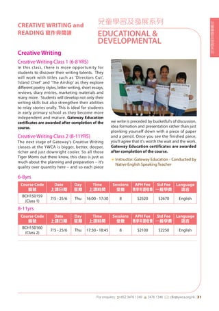 兒
童
學
習
及
發
展
系
列
For enquires: (+852 3476 1340 6 3476 1346 *: clle@ywca.org.hk | 31
兒童學習及發展系列
EDUCATIONAL &
DEVELOPMENTAL
CREATIVE WRITING and
READING 寫作與閱讀
Creative Writing
Creative Writing Class 1 (6-8 YRS)
In this class, there is more opportunity for
students to discover their writing talents. They
will work with titles such as 'Directors Cut',
'Island Chief' and 'The Airship' as they explore
different poetry styles, letter writing, short essays,
reviews, diary entries, marketing materials and
many more. Students will develop not only their
writing skills but also strengthen their abilities
to relay stories orally. This is ideal for students
in early primary school as they become more
independent and mature. Gateway Education
certificates are awarded after completion of the
course.
Creative Writing Class 2 (8-11YRS)
The next stage of Gateway's Creative Writing
classes at the YWCA is bigger, better, deeper,
richer and just downright cooler. So all those
Tiger Moms out there know, this class is just as
much about the planning and preparation – it's
quality over quantity here – and so each piece
we write is preceded by bucketful's of discussion,
idea formation and presentation rather than just
plonking yourself down with a piece of paper
and a pencil. Once you see the finished piece,
you'll agree that it's worth the wait and the work.
Gateway Education certificates are awarded
after completion of the course.
«	Instructor: Gateway Education - Conducted by
Native English Speaking Teacher
6-8yrs
Course Code
編號
Date
上課日期
Day
星期
Time
上課時間
Sessions
堂數
APH Fee
專享年證收費
Std Fee
一般學費
Language
語言
BCH150159
(Class 1)
7/5 - 25/6 Thu 16:00 - 17:30 8 $2520 $2670 English
8-11yrs
Course Code
編號
Date
上課日期
Day
星期
Time
上課時間
Sessions
堂數
APH Fee
專享年證收費
Std Fee
一般學費
Language
語言
BCH150160
(Class 2)
7/5 - 25/6 Thu 17:30 - 18:45 8 $2100 $2250 English
 