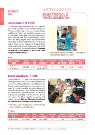 EDUCATIONAL&
DEVELOPMENTAL
34 | 活學專享年證持有人可享網上報名服務 Online enrollment available for Annual Pass Holders
兒童學習及發展系列
EDUCATIONAL &
DEVELOPMENTAL
SCIENCE
科學
Little Scientist (3-6 YRS)
Junior Scientist (7- 11YRS)	
The most exciting class around! This class explores
real scientific concepts from 'Atmospheric Pressure',
'Friction' and 'Density' to the ever popular 'Space
and Planets'. Topics are taught through a series
of very hands-on activities and experiments and
it isn't wrong to say, if you're not making a mess
you're not doing it right! There are predictions to
make, data to record and conclusions to draw, as
rockets fly across the classroom, things change
colour, shape or form and an exciting new world
opens up to our scientists of the future. Gateway
Education certificates are awarded after
completion of the course. «	Instructor: Gateway Education - Conducted by
Native English Speaking Teacher
The chance for 7-11 year olds to explore the
amazing world of science in an extremely hands on
environment. They will discover scientific concepts
through exciting activities and experiments. It's
messy, it's noisy, it's smelly, it's sticky, sloppy and
slimy, but above all it's fun. Before we conduct
the experiments, hypotheses need to be made
and results recorded and conclusions drawn
afterwards. The ideal class for inquisitive and
enquiring minds. Gateway Education certificates
are awarded after completion of the course.
«	Instructor: Gateway Education - Conducted by
Native English Speaking Teacher
3-6yrs
Course Code
編號
Date
上課日期
Day
星期
Time
上課時間
Sessions
堂數
APH Fee
專享年證收費
Std Fee
一般學費
Language
語言
BCH150164
8/5–26/6 Fri
14:30 - 16:00
8 $2520 $2670 English
BCH150165 16:00 – 17:30
7-11yrs
Course Code
編號
Date
上課日期
Day
星期
Time
上課時間
Sessions
堂數
APH Fee
專享年證收費
Std Fee
一般學費
Language
語言
BCH150166 6/5 – 24/6 Wed 17:30 - 18:45 8 $2100 $2250 English
 