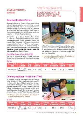 兒
童
學
習
及
發
展
系
列
For enquires: (+852 3476 1340 6 3476 1346 *: clle@ywca.org.hk | 35
兒童學習及發展系列
EDUCATIONAL &
DEVELOPMENTAL
DEVELOPMENTAL
智力發展
Gateway Explorer Series
Country Explorer – Class 2 (6-7YRS)
Gateway's 'Explorer' classes offer a great insight
into the people, culture, art, sights, sounds,
movements and tastes of our wonderfully
colourful world. Each class will focus on a different
region starting with the continents in the younger
classes, countries in the middle class and then
focusing on cities in the older classes.
It might be a good idea to describe these classes
as a mix of Geography and Humanities with a
sprinkle of History, a dash of Liberal Studies and
a spoonful of Languages. Of course, that's before
we get into the food and drink of each region,
not to mention the music and dance that helps to
make each of these wonderful cultures different.
Gateway Education certificates are awarded
after completion of the course.
World Explorer - Class 1 (5-6YRS)
Starting in September with 'Europe' and then
through the school year with 'Asia', 'North America',
'Africa', 'South America', 'Oceania', 'Indian sub-
continent' and finishing off with 'the Arctics'. Each
of the continents will take a few weeks as we learn
the languages, try the food, meet the people and
discover the culture.
«	Instructor: Gateway Education - Conducted by
Native English Speaking Teacher
As students move to the second class, it's time to
focus on some of the most interesting countries
in the world. It would be impossible to cover
every nation in one year, but we think we've put
together a pretty cool list. We'll start out with'the
United Kingdom' then on to 'Egypt', 'China', 'USA',
'India', 'Australia', 'Brazil', 'Germany' and if we have
time, we'll cover, 'South Africa', 'Russia' and 'Mexico'.
«	Instructor: Gateway Education - Conducted by
Native English Speaking Teacher
5-6yrs
Course Code
編號
Date
上課日期
Day
星期
Time
上課時間
Sessions
堂數
APH Fee
專享年證收費
Std Fee
一般學費
Language
語言
BCH150167
4/5 – 29/6
(Noclass25/5)
Mon 14:30 - 15:45 8 $2100 $2250 English
6-7yrs
Course Code
編號
Date
上課日期
Day
星期
Time
上課時間
Sessions
堂數
APH Fee
專享年證收費
Std Fee
一般學費
Language
語言
BCH150168
4/5 – 29/6
(Noclass25/5)
Mon 15:45 - 17:00 8 $2100 $2250 English
 