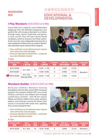 兒
童
學
習
及
發
展
系
列
For enquires: (+852 3476 1340 6 3476 1346 *: clle@ywca.org.hk | 37
Build your children's Mandarin learning
foundations with this after-school 100% immersion
program! Our program follows PRC's pre-school
Chinese curriculum, and children learn through
content-focus activities. Each 90-min session
follows one theme; children learn words, sentence
pattern, and characters around the theme. Each
session is structured with words time, speaking
time, art time and game time.
«	Class certificate can be delivered upon request
(extra admin fees $30 will apply).
«	Instructor: Mandarin for Munchkins - conducted
by a native Mandarin teacher
If your little one is ready for some independent
playgroup time, this Mandarin playgroup is just
perfect! We will introduce Mandarin to children
through songs, rhymes, flashcards, and games,
in each session they will learn theme-based
vocabulary, sentence structure and Pinyin system.
As the aim is for more independent learning, this is
only suitable for children who are ready to attend /
have attended classes without their caregiver.
«	Class certificate can be delivered upon request
(extra admin fees $30 will apply).
«	Instructor: Mandarin for Munchkins - conducted
by a native Mandarin teacher
I-Play Mandarin 遊戲普通話 (3-5 YRS)
Mandarin Builder 普通話加强班 (4-7 YRS)
兒童學習及發展系列
EDUCATIONAL &
DEVELOPMENTAL
MANDARIN
國語
3-5yrs
Course Code
編號
Date
上課日期
Day
星期
Time
上課時間
Sessions
堂數
APH Fee
專享年證收費
Std Fee
一般學費
Language
語言
BCH150206
8/5 -26/6 Fri
10:30 – 11:30 8 $1600 $1750
MandarinBCH150207 15:00 -16:00 8 $1600 $1750
BCH150208
9/5 -27/6
(Noclass20/6)
Sat 10:30 – 11:30 7 $1400 $1550
4-7yrs
Course Code
編號
Date
上課日期
Day
星期
Time
上課時間
Sessions
堂數
APH Fee
專享年證收費
Std Fee
一般學費
Language
語言
BCH150209 8/5 -26/6 Fri 16:30 -18:00 8 $2000 $2150 Mandarin
New
 