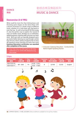 MUSIC&DANCE
38 | 活學專享年證持有人可享網上報名服務 Online enrollment available for Annual Pass Holders
動感音樂及舞蹈系列
MUSIC & DANCE
Dancercise (3-6 YRS)
What could be more fun than letting loose and
throwing some shapes on the dance floor with
a bunch of friends to a whole range of different
music, whether it's a Latin beat, jazz, big band or
even hip hop. As well as burning off all that energy
it's also the perfect way to explore the myriad of
ways our bodies move, develop our co-ordination,
spatial awareness, listening skills and even our team
work. We'll start with our specially designed warm
up routine before dancing our way through a whole
host of tunes, there's plenty of opportunity to show
off signature moves and pick up some new ones!
Gateway Education certificates are awarded
after completion of the course.
«	Free Trial class on 24th April or 8th May
call/email us on 34761340 clle@ywca.org.
hk to book.
«	Instructor: Gateway Education - Conducted by
Native English Speaking Teacher
DANCE
舞蹈
3-6yrs
Course Code
編號
Date
上課日期
Day
星期
Time
上課時間
Sessions
堂數
APH Fee
專享年證收費
Std Fee
一般學費
Language
語言
BCH150170
8/5–26/6 Fri
14:30 - 15:45
8 $2100 $2250 English
BCH150171 15:45 - 17:00
 