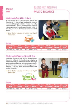 MUSIC&DANCE
40 | 活學專享年證持有人可享網上報名服務 Online enrollment available for Annual Pass Holders
Kindermusik Sing & Play (1–2yrs)
Kindermusik Wiggle and Grow (2–3yrs)
A high-energy music class designed specifically
for children 1-2 years of age. With a large focus on
movement, helping to build the muscles your baby
needs to walk – and vocal development helping
nurture your child's speaking and singing voice. In
this class, you will be able to observe how your child
learns!
«« Note: The fee includes all tuition and digital
material fees.
Celebrate the unique joys of your growing child!
Your child will enjoy singing, dancing, and playing
instruments with you and her new friends. Encourage
your toddler's creativity, self-confidence and self-
control in a secure environment where your child-
and you – can sing, move, play instruments, and
explore the world.
«« Note: The fee includes all tuition and digital
material fees..
1-2yrs
Course Code
編號
Date
上課日期
Day
星期
Time
上課時間
Sessions
堂數
APH Fee
專享年證收費
Std Fee
一般學費
Language
語言
BCH150570 12/5–23/6 Tue 10:30 - 11:15 7 $1920 $2070 English
2-3yrs
Course Code
編號
Date
上課日期
Day
星期
Time
上課時間
Sessions
堂數
APH Fee
專享年證收費
Std Fee
一般學費
Language
語言
BCH150571 12/5–23/6 Tue 11:30 - 12:15 7 $1920 $2070 English
動感音樂及舞蹈系列
MUSIC & DANCE
MUSIC
音樂
 