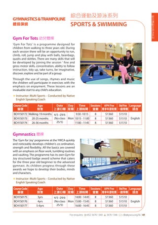 綜
合
運
動
及
游
泳
系
列
For enquires: (+852 3476 1340 6 3476 1346 *: clle@ywca.org.hk | 41
'Gym For Tots' is a programme designed for
children from walking to three years old. During
each session there will be an opportunity to run,
climb, roll, jump and play with balls, beanbags,
quoits and skittles. There are many skills that will
be developed by joining the session ' fine and
gross motor skills, concentration, ability to follow
instruction, tidy up, take turns, be imaginative,
discover, explore and be part of a group.
Through the use of songs, rhymes and music
the children will participate in exercises with the
emphasis on enjoyment. These lessons are an
invaluable start to any child's education.
«	Instructor: Multi-Sports - Conducted by Native
English Speaking Coach
The 'Gym for Joy' programme at the YWCA quickly
and noticeably develops children's co-ordination,
strength and flexibility. All the basics are covered
with an emphasis on floor work, tumbling routines
and vaulting. The programme has its own Gym for
Joy structured badge award scheme that caters
for the three year old beginner to the advanced
gymnast. As children progress through these
awards we hope to develop their bodies, minds
and characters.
«	Instructor: Multi-Sports - Conducted by Native
English Speaking Coach
綜合運動及游泳系列
SPORTS & SWIMMING
CourseCode
編號
Age
對象
Date
上課日期
Day
星期
Time
上課時間
Sessions
堂數
APH Fee
專享年證收費
StdFee
一般學費
Language
語言
BCH150172 Walking-19 months 4/5 -29/6
(No class
25/5)
Mon
9:30 -10:15 8 $1360 $1510
EnglishBCH150173 20-25 months 10:15 - 11:00 8 $1360 $1510
BCH150174 26-36 months 11:00–11:45 8 $1360 $1510
CourseCode
編號
Age
對象
Date
上課日期
Day
星期
Time
上課時間
Sessions
堂數
APH Fee
專享年證收費
StdFee
一般學費
Language
語言
BCH150175 3yrs 4/5 -29/6
(No class
25/5)
Mon
14:00 - 14:45 8 $1360 $1510
EnglishBCH150176 4yrs 15:00 - 15:45 8 $1360 $1510
BCH150177 5-6yrs 16:00 - 16:45 8 $1360 $1510
Gym For Tots 幼兒體操
Gymnastics 體操
GYMNASTICS&TRAMPOLINE
體操彈網
 