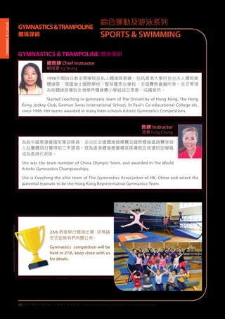 SPORTS&SWIMMING
42 | 活學專享年證持有人可享網上報名服務 Online enrollment available for Annual Pass Holders
綜合運動及游泳系列
SPORTS & SWIMMING
GYMNASTICS&TRAMPOLINE
體操彈網
GYMNASTICS & TRAMPOLINE 體操彈網
1998年開始任教多間學校及私人體操隊教練，包括香港大學何世光夫人體育館
體操隊、德國瑞士國際學校、聖保羅男女學校、多個賽馬會會所等。多次帶領
各校體操隊獲取全港學界體操賽小學組冠亞季軍，成績斐然。
Started coaching in gymnastic team of The University of Hong Kong, The Hong
Kong Jockey Club, German Swiss International School, St Paul's Co-educational College etc.
since 1998. Her teams awarded in many Inter-schools Artistic Gymnastics Competitions.
總教練 Chief Instructor
楊瑞愛 Icy Yeung
為前中國奧運會國家集訓隊員，多次於全國體操錦標賽及國際體操邀請賽等個
人及團體項目奪得前三甲獎項。現為香港體操總會精英隊導師及挑選培訓學員
成為香港代表隊。
She was the team member of China Olympic Team, and awarded in The World
Artistic Gymnastics Championships.
She is Coaching the elite team of The Gymnastics Association of HK, China and select the
potential teamate to be the Hong Kong Representative Gymnastics Team.
教練 Instructor
馮春 Fung Chung
27/6 將會舉行體操比賽，詳情請
密切留意我們有關公佈。
Gymnastics competition will be
held in 27/6, keep close with us
for details.
 