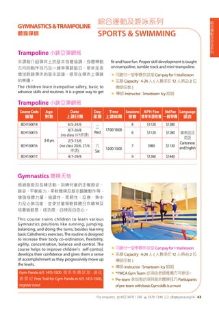 綜
合
運
動
及
游
泳
系
列
For enquires: (+852 3476 1340 6 3476 1346 *: clle@ywca.org.hk | 43
本課程介紹彈床上的基本身體協調、身體轉動
方向的動作技巧及一連串彈跳組合，使參加者
增加對跳彈床的基本認識，感受在彈床上彈跳
的樂趣。
The children learn trampoline safety, basic to
advance skills and routines. It is a great way to get
fit and have fun. Proper skill development is taught
on trampoline, tumble track and mini-trampoline.
«	可繳付一堂學費作試堂Canpayfor1triallesson
«	名額 Capacity：4-24 人 ( 人數多於 12 人將由 2 位
導師任教 )
« 導師 Instructor：Smarteam Icy姐姐
Trampoline 小跳豆彈網班
綜合運動及游泳系列
SPORTS & SWIMMING
GYMNASTICS&TRAMPOLINE
體操彈網
Gymnastics 體操天地
透過遊戲及各種活動，訓練兒童的正確跑姿、
跳姿、平衡能力、柔軟體操及基本翻騰動作等，
增強身體力量、協調性，柔靭性、反應、集中
力及心肺功能，並使兒童領略群體合作精神及
培養敏銳感、成功感、自律及自信心。
This course trains children to learn various
Gymnastics positions like running, jumping,
balancing, and doing the turns, besides learning
basic Calisthenics exercises.The routine is designed
to increase their body co-ordination, flexibility,
agility, concentration, balance and control. The
course helps to improve children's self-control,
develops their confidence and gives them a sense
of accomplishment as they progressively move up
the levels.
Gym Panda 6/5 1415-1500 提供免費試堂，請從
速 登 記 Free Trail for Gym Panda in 6/5 1415-1500,
registernow!
«	可繳付一堂學費作試堂Canpayfor1triallesson
«	名額 Capacity：4-24 人 ( 人數多於 12 人將由 2 位
導師任教 )
«	導師 Instructor：Smarteam Icy姐姐
«	*YWCAGymTeam 必須由老師推薦方可參加。
« Pre-team 參加者必須具基本體操技巧Participants
ofpre-teamwithbasicGymskillsisamust
Trampoline 小跳豆彈網班
CourseCode
編號
Age
對象
Date
上課日期
Day
星期
Time
上課時間
Sessions
堂數
APH Fee
專享年證收費
StdFee
一般學費
Language
語言
BCH150014
3-8yrs
6/5-24/6
三
Wed
17:00-18:00
8 $1120 $1280
廣東話及
英語
Cantonese
andEnglish
BCH150015
8/7-26/8
(no class 1/7停課)
8 $1120 $1280
BCH150016
2/5-13/6
(no class 20/6, 27/6
停課)
六
Sat
12:00-13:00
7 $980 $1120
BCH150017 4/7-29/8 9 $1260 $1440
 