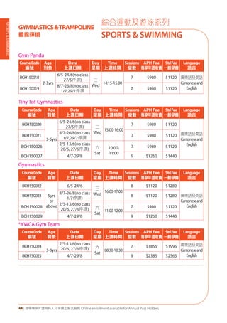 SPORTS&SWIMMING
44 | 活學專享年證持有人可享網上報名服務 Online enrollment available for Annual Pass Holders
綜合運動及游泳系列
SPORTS & SWIMMING
GYMNASTICS&TRAMPOLINE
體操彈網
Gym Panda	
CourseCode
編號
Age
對象
Date
上課日期
Day
星期
Time
上課時間
Sessions
堂數
APH Fee
專享年證收費
StdFee
一般學費
Language
語言
BCH150018
2-3yrs
6/5-24/6(no class
27/5停課) 三
Wed
14:15-15:00
7 $980 $1120 廣東話及英語
Cantoneseand
EnglishBCH150019
8/7-26/8(no class
1/7,29/7停課
7 $980 $1120
Tiny Tot Gymnastics
CourseCode
編號
Age
對象
Date
上課日期
Day
星期
Time
上課時間
Sessions
堂數
APH Fee
專享年證收費
StdFee
一般學費
Language
語言
BCH150020
3-5yrs
6/5-24/6(no class
27/5停課) 三
Wed
15:00-16:00
7 $980 $1120
廣東話及英語
Cantoneseand
English
BCH150021
8/7-26/8(no class
1/7,29/7停課
7 $980 $1120
BCH150026
2/5-13/6(no class
20/6, 27/6停課) 六
Sat
10:00-
11:00
7 $980 $1120
BCH150027 4/7-29/8 9 $1260 $1440
Gymnastics
CourseCode
編號
Age
對象
Date
上課日期
Day
星期
Time
上課時間
Sessions
堂數
APH Fee
專享年證收費
StdFee
一般學費
Language
語言
BCH150022
5yrs
or
above
6/5-24/6
三
Wed
16:00-17:00
8 $1120 $1280
廣東話及英語
Cantoneseand
English
BCH150023
8/7-26/8(no class
1/7停課)
8 $1120 $1280
BCH150028
2/5-13/6(no class
20/6, 27/6停課) 六
Sat
11:00-12:00
7 $980 $1120
BCH150029 4/7-29/8 9 $1260 $1440
*YWCA Gym Team
CourseCode
編號
Age
對象
Date
上課日期
Day
星期
Time
上課時間
Sessions
堂數
APH Fee
專享年證收費
StdFee
一般學費
Language
語言
BCH150024
3-8yrs
2/5-13/6(no class
20/6, 27/6停課) 六
Sat
08:30-10:30
7 $1855 $1995 廣東話及英語
Cantoneseand
EnglishBCH150025 4/7-29/8 9 $2385 $2565
 