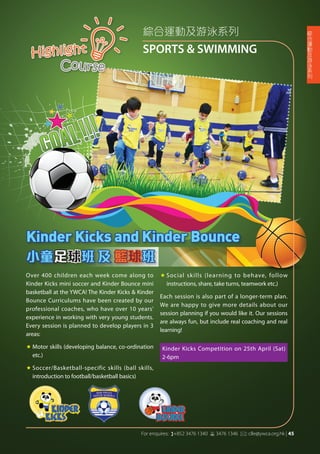 綜合運動及游泳系列
SPORTS & SWIMMINGHighlight
Course
Over 400 children each week come along to
Kinder Kicks mini soccer and Kinder Bounce mini
basketball at the YWCA! The Kinder Kicks & Kinder
Bounce Curriculums have been created by our
professional coaches, who have over 10 years'
experience in working with very young students.
Every session is planned to develop players in 3
areas:
«	Motor skills (developing balance, co-ordination
etc.)
«	Soccer/Basketball-specific skills (ball skills,
introduction to football/basketball basics)
«	Social skills (learning to behave, follow
instructions, share, take turns, teamwork etc.)
Each session is also part of a longer-term plan.
We are happy to give more details about our
session planning if you would like it. Our sessions
are always fun, but include real coaching and real
learning!
Kinder Kicks and Kinder Bounce
小童足球班 及 籃球班
Kinder Kicks Competition on 25th April (Sat)
2-6pm
綜
合
運
動
及
游
泳
系
列
For enquires: (+852 3476 1340 6 3476 1346 *: clle@ywca.org.hk | 45
 