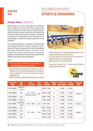 SPORTS&SWIMMING
46 | 活學專享年證持有人可享網上報名服務 Online enrollment available for Annual Pass Holders
綜合運動及游泳系列
SPORTS & SWIMMING
SOCCER
足球
Kinder Kicks 小童足球班
Kinder Kicks is a soccer play program for children
from walking to 5 years old. Our professional
coaches will teach a wide variety of exciting games
where students enjoy themselves while learning
the basics about soccer. Each activity is designed
to improve a young child's motor skills but more
importantly is a good learning experience for all
involved.
One parent/guardian is required to attend each
class along with their child. In walking-2 and 2
year-old classes the parent will need to participate
with their child (don't worry - it's easy!). In the
classes for 3 years olds and over one parent/
guardian should just be on hand (and watch them
dribble, pass, shoot and score goals!)
Note:
«	Free Trial class on 30th April; call/email us on
34761340clle@ywca.org.hktobook
«	New students are required to buy the uniform
($300 for shirt, shorts and socks) which should be
worn to all lessons. To order uniforms visit www.
kinderkicks.hk
«	While we always attempt to keep the same coach
for the entire course, changing circumstances may
requiresubstitutecoachesbeused.
«	It is the parent's responsibility to enroll their
childreninthecorrectagegroup.
«Makeupclassesarenotpermitted
«	Instructor: Kinder Kicks - Conducted by Native
EnglishSpeakingCoach
CourseCode
編號
Age
對象
Date
上課日期
Day
星期
Time
上課時間
Sessions
堂數
APH Fee
專享年證收費
StdFee
一般學費
Language
語言
BCH150063
Walking
– 2yrs
2/5 – 27/6
(No class 20/6)
Sat
16:00-17:00 8 $1280 $1430
English
BCH150064 2yrs 15:00-16:00 8 $1280 $1430
BCH150065 3yrs 14:00-15:00 8 $1280 $1430
BCH150066 4-5yrs 17:00-18:00 8 $1280 $1430
BCH150067
Walking
– 2yrs
10/5 – 28/6 Sun 8:30 - 9:30 8 $1280 $1430 English
BCH150068 2yrs
3/5 – 28/6 Sun
9:00 - 10:00 9 $1440 $1590
English
BCH150069 2yrs 10:30-11:30 9 $1440 $1590
BCH150070 2yrs 16:00-17:00 9 $1440 $1590
BCH150071 3yrs 10:00-11:00 9 $1440 $1590
 