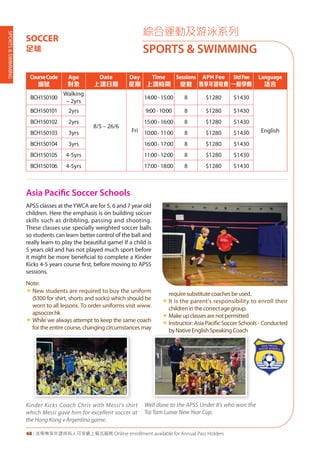 SPORTS&SWIMMING
48 | 活學專享年證持有人可享網上報名服務 Online enrollment available for Annual Pass Holders
CourseCode
編號
Age
對象
Date
上課日期
Day
星期
Time
上課時間
Sessions
堂數
APH Fee
專享年證收費
StdFee
一般學費
Language
語言
BCH150100
Walking
– 2yrs
8/5 – 26/6
Fri
14:00-15:00 8 $1280 $1430
English
BCH150101 2yrs 9:00-10:00 8 $1280 $1430
BCH150102 2yrs 15:00-16:00 8 $1280 $1430
BCH150103 3yrs 10:00-11:00 8 $1280 $1430
BCH150104 3yrs 16:00-17:00 8 $1280 $1430
BCH150105 4-5yrs 11:00-12:00 8 $1280 $1430
BCH150106 4-5yrs 17:00-18:00 8 $1280 $1430
綜合運動及游泳系列
SPORTS & SWIMMING
SOCCER
足球
Asia Pacific Soccer Schools
APSS classes at theYWCA are for 5, 6 and 7 year old
children. Here the emphasis is on building soccer
skills such as dribbling, passing and shooting.
These classes use specially weighted soccer balls
so students can learn better control of the ball and
really learn to play the beautiful game! If a child is
5 years old and has not played much sport before
it might be more beneficial to complete a Kinder
Kicks 4-5 years course first, before moving to APSS
sessions.
Note:
«	New students are required to buy the uniform
($300 for shirt, shorts and socks) which should be
worn to all lessons. To order uniforms visit www.
apsoccer.hk
«	While we always attempt to keep the same coach
for the entire course, changing circumstances may
requiresubstitutecoachesbeused.
«	It is the parent's responsibility to enroll their
childreninthecorrectagegroup.
«	Makeupclassesarenotpermitted
«	Instructor: Asia Pacific Soccer Schools - Conducted
byNativeEnglishSpeakingCoach
Well done to the APSS Under 8's who won the
Tai Tam Lunar New Year Cup.
Kinder Kicks Coach Chris with Messi's shirt
which Messi gave him for excellent soccer at
the Hong Kong v Argentina game.
 