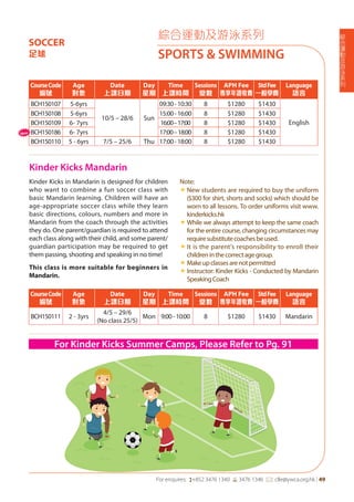 綜
合
運
動
及
游
泳
系
列
For enquires: (+852 3476 1340 6 3476 1346 *: clle@ywca.org.hk | 49
綜合運動及游泳系列
SPORTS & SWIMMING
SOCCER
足球
Kinder Kicks Mandarin
Kinder Kicks in Mandarin is designed for children
who want to combine a fun soccer class with
basic Mandarin learning. Children will have an
age-appropriate soccer class while they learn
basic directions, colours, numbers and more in
Mandarin from the coach through the activities
they do. One parent/guardian is required to attend
each class along with their child, and some parent/
guardian participation may be required to get
them passing, shooting and speaking in no time!
This class is more suitable for beginners in
Mandarin.
Note:
«	New students are required to buy the uniform
($300 for shirt, shorts and socks) which should be
worn to all lessons. To order uniforms visit www.
kinderkicks.hk
«	While we always attempt to keep the same coach
for the entire course, changing circumstances may
requiresubstitutecoachesbeused.
«	It is the parent's responsibility to enroll their
childreninthecorrectagegroup.
«	Makeupclassesarenotpermitted
«	Instructor: Kinder Kicks - Conducted by Mandarin
SpeakingCoach
CourseCode
編號
Age
對象
Date
上課日期
Day
星期
Time
上課時間
Sessions
堂數
APH Fee
專享年證收費
StdFee
一般學費
Language
語言
BCH150111 2 - 3yrs
4/5 – 29/6
(No class 25/5)
Mon 9:00-10:00 8 $1280 $1430 Mandarin
For Kinder Kicks Summer Camps, Please Refer to Pg. 91
CourseCode
編號
Age
對象
Date
上課日期
Day
星期
Time
上課時間
Sessions
堂數
APH Fee
專享年證收費
StdFee
一般學費
Language
語言
BCH150107 5-6yrs
10/5 – 28/6 Sun
09:30-10:30 8 $1280 $1430
English
BCH150108 5-6yrs 15:00-16:00 8 $1280 $1430
BCH150109 6- 7yrs 16:00–17:00 8 $1280 $1430
BCH150186 6- 7yrs 17:00–18:00 8 $1280 $1430
BCH150110 5 - 6yrs 7/5 – 25/6 Thu 17:00-18:00 8 $1280 $1430
New
 