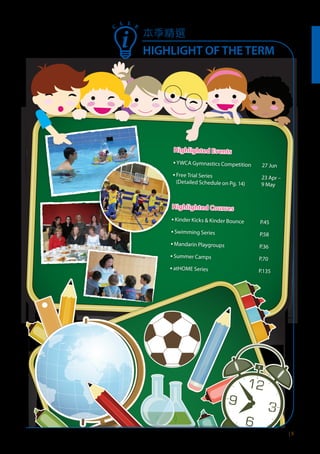 本季精選
HIGHLIGHT OF THE TERM
| 5
C
L L E
Highlighted Events
▪ YWCA Gymnastics Competition 27 Jun
▪ Free Trial Series
(Detailed Schedule on Pg. 14)
23 Apr –
9 May
Highlighted Courses
▪ Kinder Kicks & Kinder Bounce P.45
▪ Swimming Series P.58
▪ Mandarin Playgroups P.36
▪ Summer Camps P.70
▪ atHOME Series P.135
 